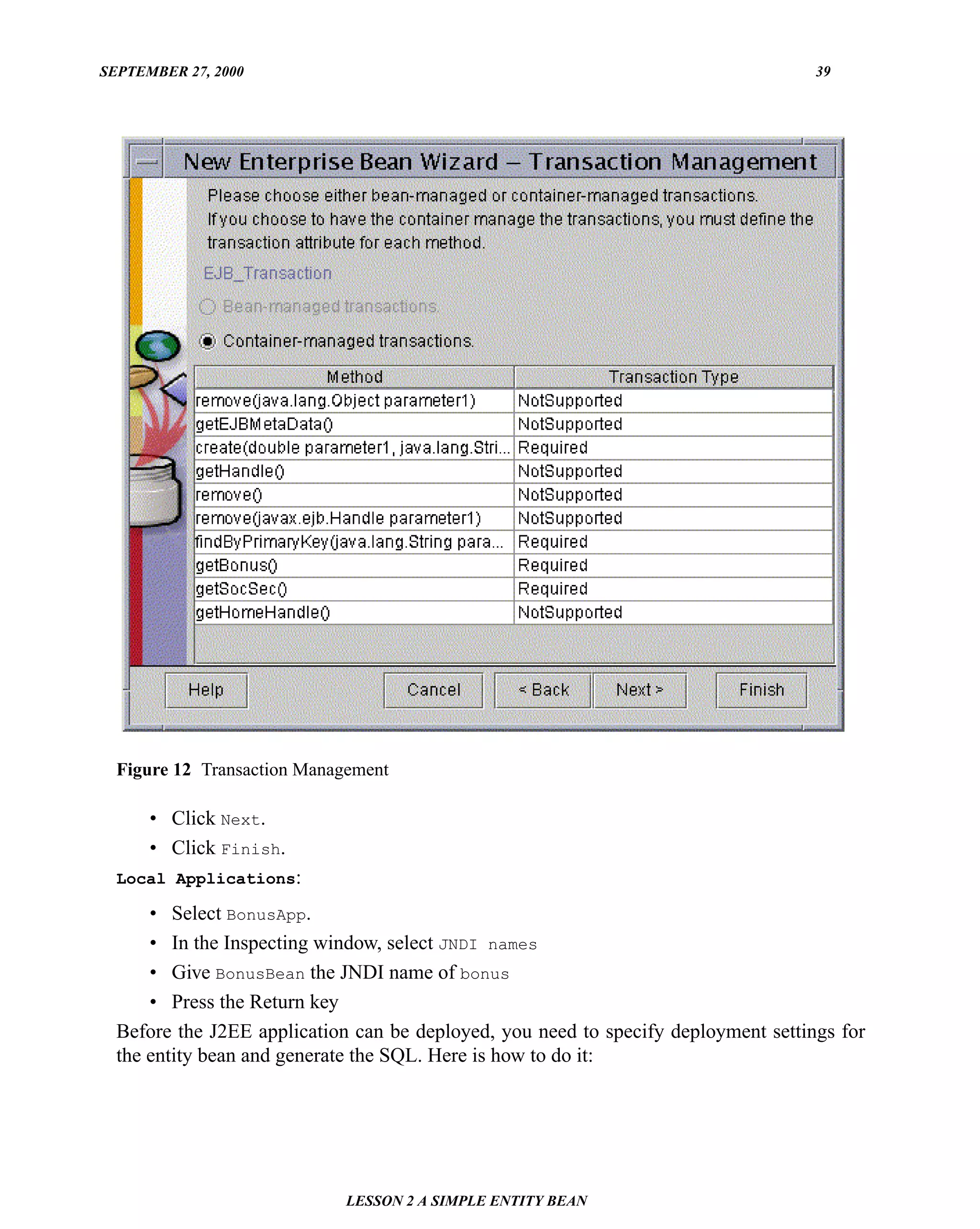 SEPTEMBER 27, 2000                                                                  39




  Figure 12 Transaction Management

      • Click Next.
      • Click Finish.
  Local Applications:

      • Select BonusApp.
      • In the Inspecting window, select JNDI names
      • Give BonusBean the JNDI name of bonus
      • Press the Return key
  Before the J2EE application can be deployed, you need to specify deployment settings for
  the entity bean and generate the SQL. Here is how to do it:




                             LESSON 2 A SIMPLE ENTITY BEAN
 