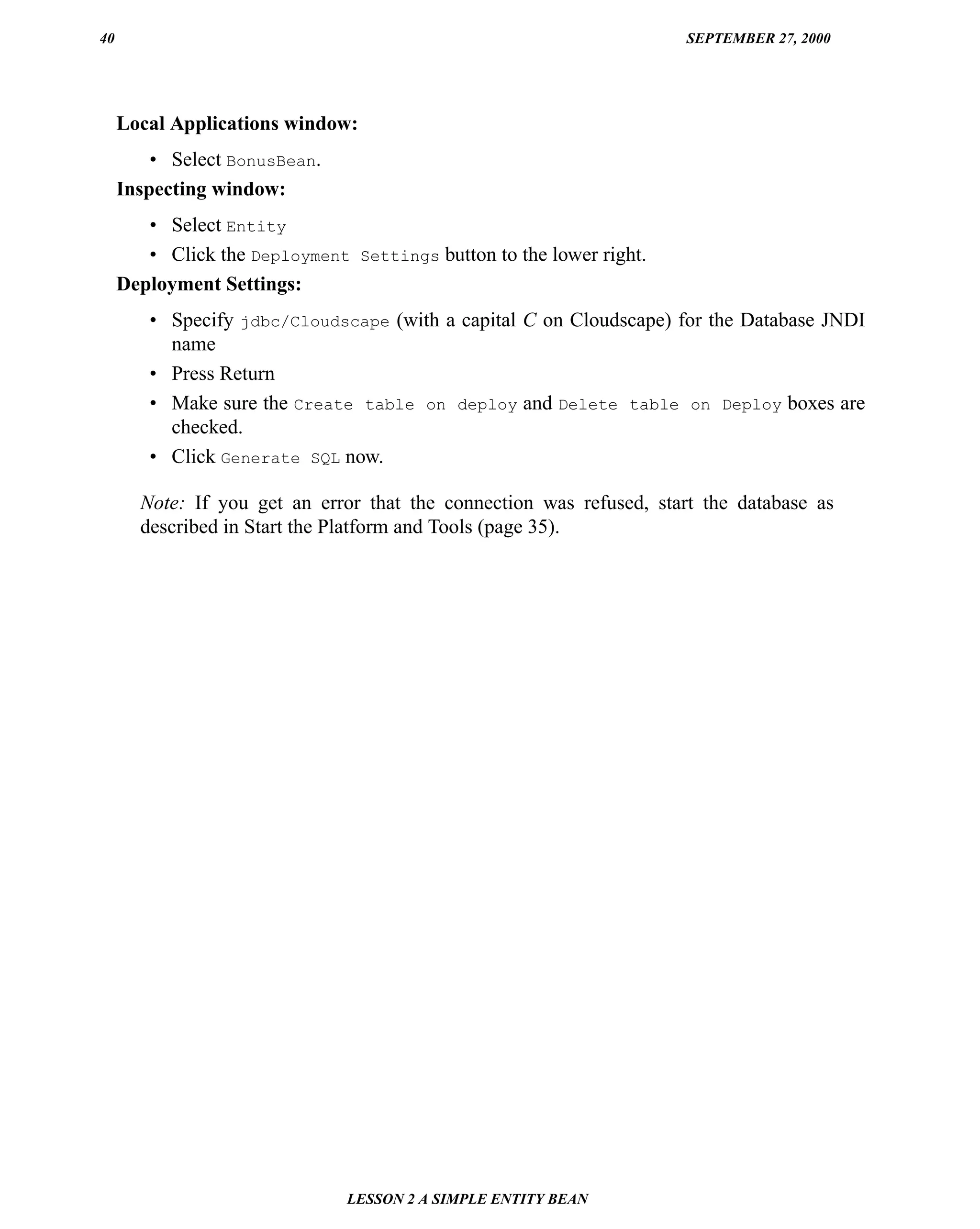 40                                                                    SEPTEMBER 27, 2000




     Local Applications window:
         • Select BonusBean.
     Inspecting window:
        • Select Entity
        • Click the Deployment Settings button to the lower right.
     Deployment Settings:
        • Specify jdbc/Cloudscape (with a capital C on Cloudscape) for the Database JNDI
          name
        • Press Return
        • Make sure the Create table on deploy and Delete table on Deploy boxes are
          checked.
        • Click Generate SQL now.

       Note: If you get an error that the connection was refused, start the database as
       described in Start the Platform and Tools (page 35).




                               LESSON 2 A SIMPLE ENTITY BEAN
 