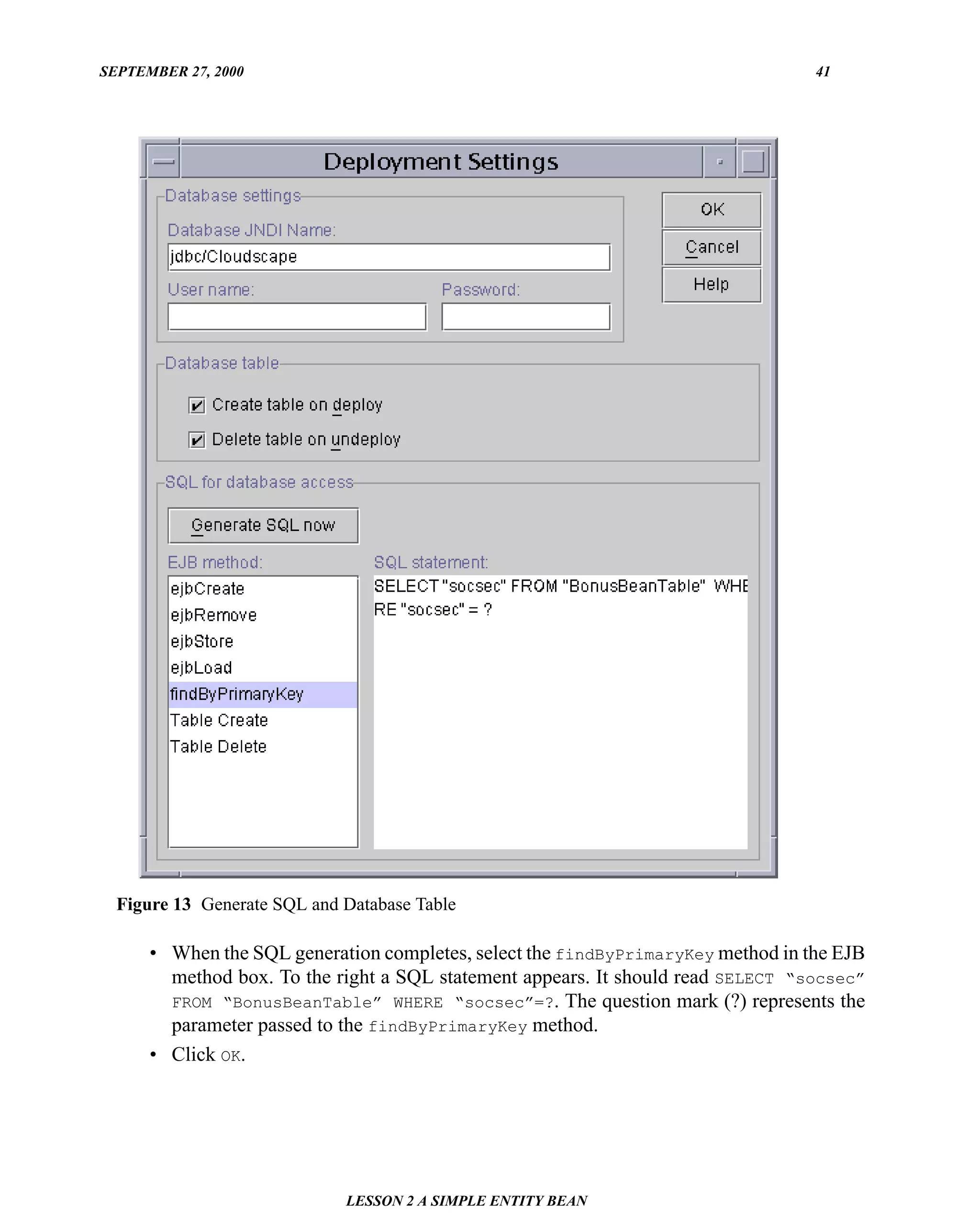 SEPTEMBER 27, 2000                                                                41




  Figure 13 Generate SQL and Database Table

      • When the SQL generation completes, select the findByPrimaryKey method in the EJB
        method box. To the right a SQL statement appears. It should read SELECT “socsec”
        FROM “BonusBeanTable” WHERE “socsec”=?. The question mark (?) represents the
        parameter passed to the findByPrimaryKey method.
      • Click OK.




                             LESSON 2 A SIMPLE ENTITY BEAN
 