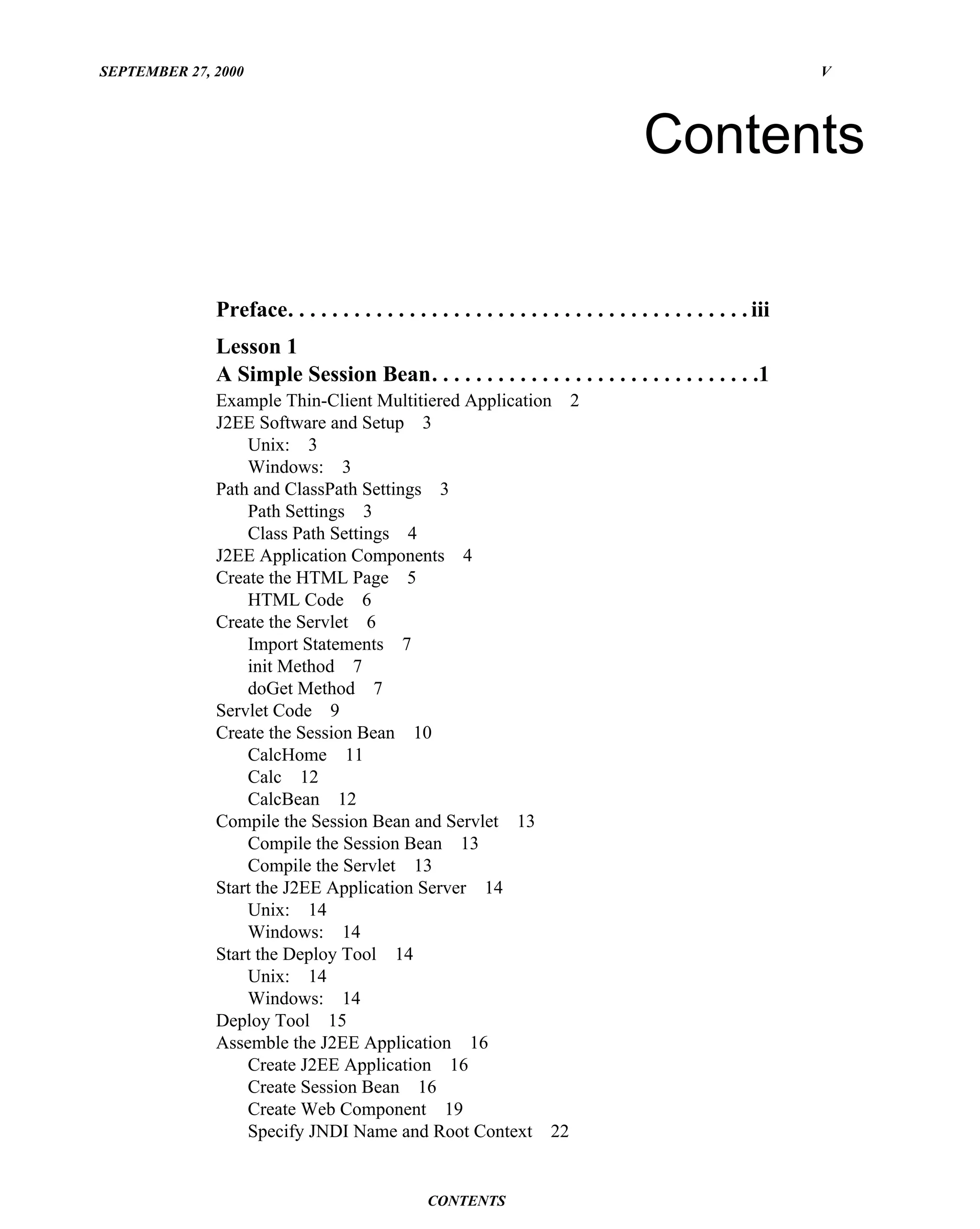SEPTEMBER 27, 2000                                                                                             V




                                                                                      Contents

              Preface. . . . . . . . . . . . . . . . . . . . . . . . . . . . . . . . . . . . . . . . . . iii
              Lesson 1
              A Simple Session Bean. . . . . . . . . . . . . . . . . . . . . . . . . . . . . .1
              Example Thin-Client Multitiered Application 2
              J2EE Software and Setup 3
                  Unix: 3
                  Windows: 3
              Path and ClassPath Settings 3
                  Path Settings 3
                  Class Path Settings 4
              J2EE Application Components 4
              Create the HTML Page 5
                  HTML Code 6
              Create the Servlet 6
                  Import Statements 7
                  init Method 7
                  doGet Method 7
              Servlet Code 9
              Create the Session Bean 10
                  CalcHome 11
                  Calc 12
                  CalcBean 12
              Compile the Session Bean and Servlet 13
                  Compile the Session Bean 13
                  Compile the Servlet 13
              Start the J2EE Application Server 14
                  Unix: 14
                  Windows: 14
              Start the Deploy Tool 14
                  Unix: 14
                  Windows: 14
              Deploy Tool 15
              Assemble the J2EE Application 16
                  Create J2EE Application 16
                  Create Session Bean 16
                  Create Web Component 19
                  Specify JNDI Name and Root Context 22


                                                 CONTENTS
 