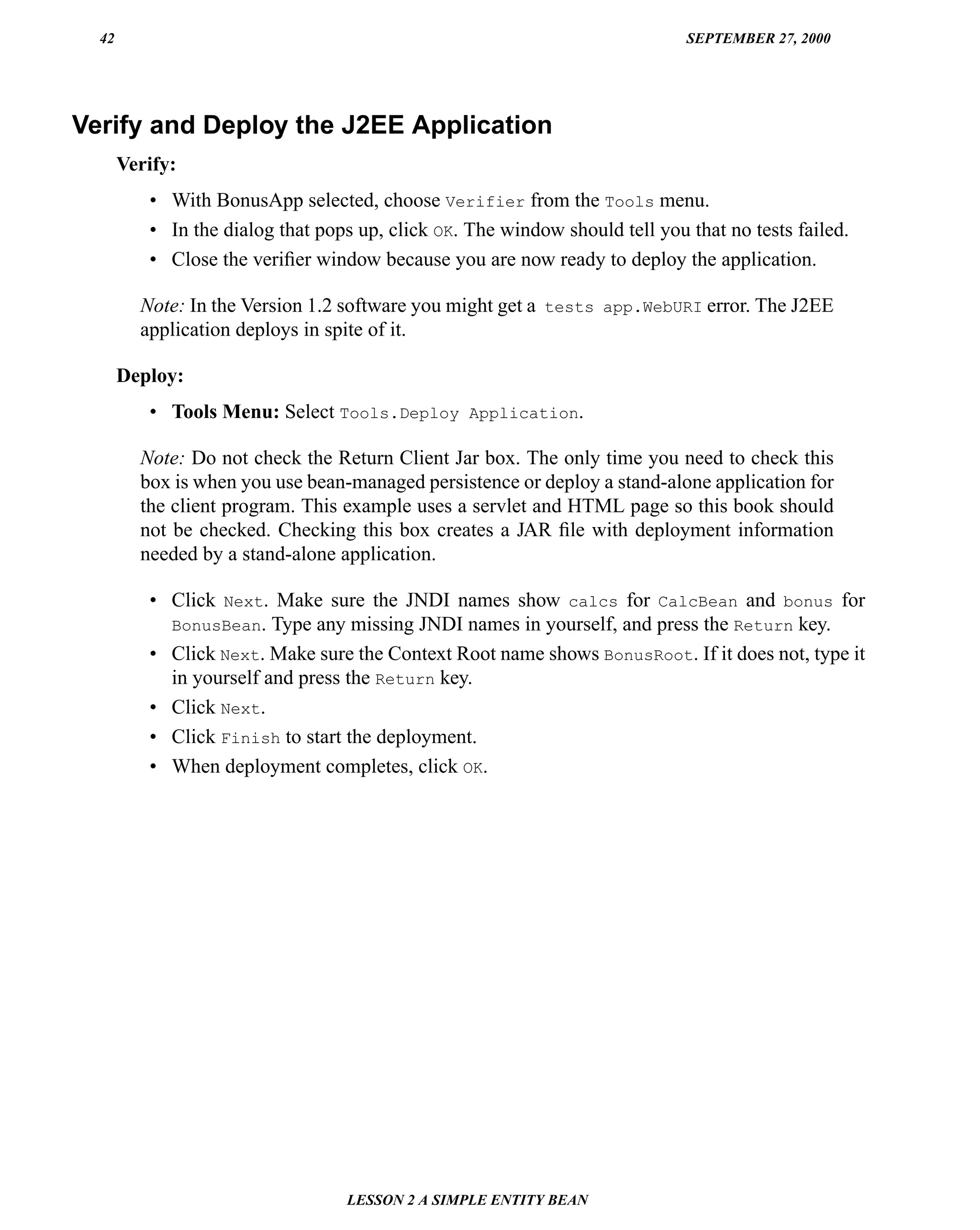 42                                                                         SEPTEMBER 27, 2000




Verify and Deploy the J2EE Application
       Verify:
          • With BonusApp selected, choose Verifier from the Tools menu.
          • In the dialog that pops up, click OK. The window should tell you that no tests failed.
          • Close the veriﬁer window because you are now ready to deploy the application.

         Note: In the Version 1.2 software you might get a tests app.WebURI error. The J2EE
         application deploys in spite of it.

       Deploy:
          • Tools Menu: Select Tools.Deploy Application.

         Note: Do not check the Return Client Jar box. The only time you need to check this
         box is when you use bean-managed persistence or deploy a stand-alone application for
         the client program. This example uses a servlet and HTML page so this book should
         not be checked. Checking this box creates a JAR ﬁle with deployment information
         needed by a stand-alone application.

          • Click Next. Make sure the JNDI names show calcs for CalcBean and bonus for
            BonusBean. Type any missing JNDI names in yourself, and press the Return key.
          • Click Next. Make sure the Context Root name shows BonusRoot. If it does not, type it
            in yourself and press the Return key.
          • Click Next.
          • Click Finish to start the deployment.
          • When deployment completes, click OK.




                                  LESSON 2 A SIMPLE ENTITY BEAN
 