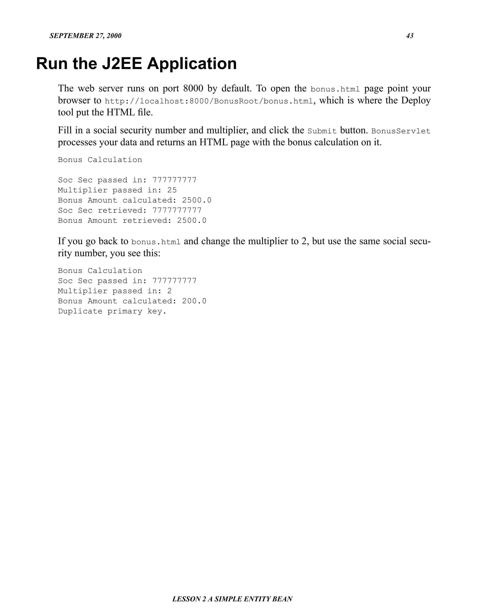 SEPTEMBER 27, 2000                                                                    43



Run the J2EE Application
   The web server runs on port 8000 by default. To open the bonus.html page point your
   browser to http://localhost:8000/BonusRoot/bonus.html, which is where the Deploy
   tool put the HTML ﬁle.
   Fill in a social security number and multiplier, and click the Submit button. BonusServlet
   processes your data and returns an HTML page with the bonus calculation on it.
   Bonus Calculation

   Soc Sec passed in: 777777777
   Multiplier passed in: 25
   Bonus Amount calculated: 2500.0
   Soc Sec retrieved: 7777777777
   Bonus Amount retrieved: 2500.0

   If you go back to bonus.html and change the multiplier to 2, but use the same social secu-
   rity number, you see this:
   Bonus Calculation
   Soc Sec passed in: 777777777
   Multiplier passed in: 2
   Bonus Amount calculated: 200.0
   Duplicate primary key.




                              LESSON 2 A SIMPLE ENTITY BEAN
 