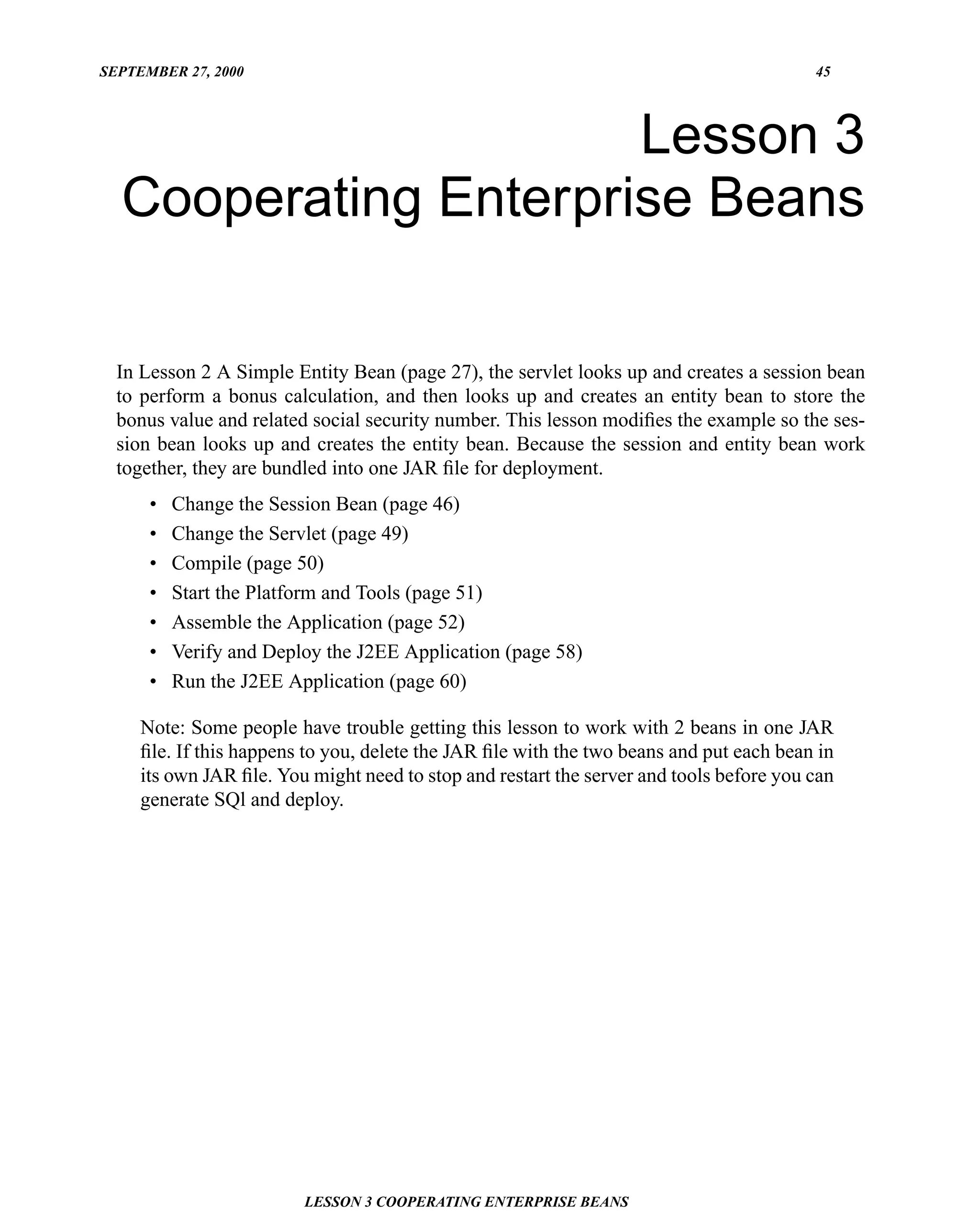 SEPTEMBER 27, 2000                                                                       45




                      Lesson 3
  Cooperating Enterprise Beans

  In Lesson 2 A Simple Entity Bean (page 27), the servlet looks up and creates a session bean
  to perform a bonus calculation, and then looks up and creates an entity bean to store the
  bonus value and related social security number. This lesson modiﬁes the example so the ses-
  sion bean looks up and creates the entity bean. Because the session and entity bean work
  together, they are bundled into one JAR ﬁle for deployment.
      •   Change the Session Bean (page 46)
      •   Change the Servlet (page 49)
      •   Compile (page 50)
      •   Start the Platform and Tools (page 51)
      •   Assemble the Application (page 52)
      •   Verify and Deploy the J2EE Application (page 58)
      •   Run the J2EE Application (page 60)

     Note: Some people have trouble getting this lesson to work with 2 beans in one JAR
     ﬁle. If this happens to you, delete the JAR ﬁle with the two beans and put each bean in
     its own JAR ﬁle. You might need to stop and restart the server and tools before you can
     generate SQl and deploy.




                         LESSON 3 COOPERATING ENTERPRISE BEANS
 
