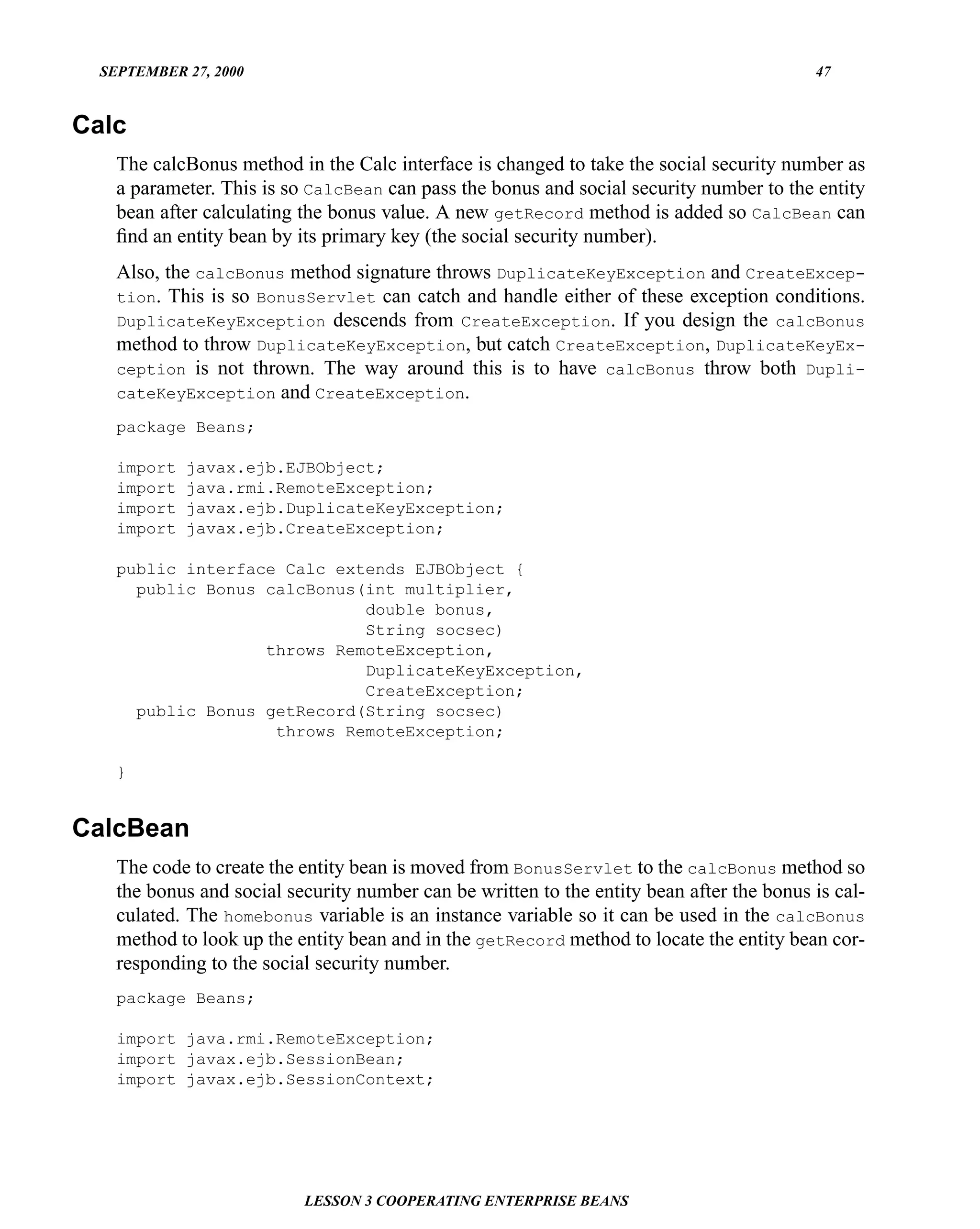 SEPTEMBER 27, 2000                                                                       47


Calc
    The calcBonus method in the Calc interface is changed to take the social security number as
    a parameter. This is so CalcBean can pass the bonus and social security number to the entity
    bean after calculating the bonus value. A new getRecord method is added so CalcBean can
    ﬁnd an entity bean by its primary key (the social security number).
    Also, the calcBonus method signature throws DuplicateKeyException and CreateExcep-
    tion. This is so BonusServlet can catch and handle either of these exception conditions.
    DuplicateKeyException descends from CreateException. If you design the calcBonus
    method to throw DuplicateKeyException, but catch CreateException, DuplicateKeyEx-
    ception is not thrown. The way around this is to have calcBonus throw both Dupli-
    cateKeyException and CreateException.

    package Beans;

    import   javax.ejb.EJBObject;
    import   java.rmi.RemoteException;
    import   javax.ejb.DuplicateKeyException;
    import   javax.ejb.CreateException;

    public interface Calc extends EJBObject {
      public Bonus calcBonus(int multiplier,
                             double bonus,
                             String socsec)
                   throws RemoteException,
                             DuplicateKeyException,
                             CreateException;
      public Bonus getRecord(String socsec)
                    throws RemoteException;

    }


CalcBean
    The code to create the entity bean is moved from BonusServlet to the calcBonus method so
    the bonus and social security number can be written to the entity bean after the bonus is cal-
    culated. The homebonus variable is an instance variable so it can be used in the calcBonus
    method to look up the entity bean and in the getRecord method to locate the entity bean cor-
    responding to the social security number.
    package Beans;

    import java.rmi.RemoteException;
    import javax.ejb.SessionBean;
    import javax.ejb.SessionContext;




                           LESSON 3 COOPERATING ENTERPRISE BEANS
 