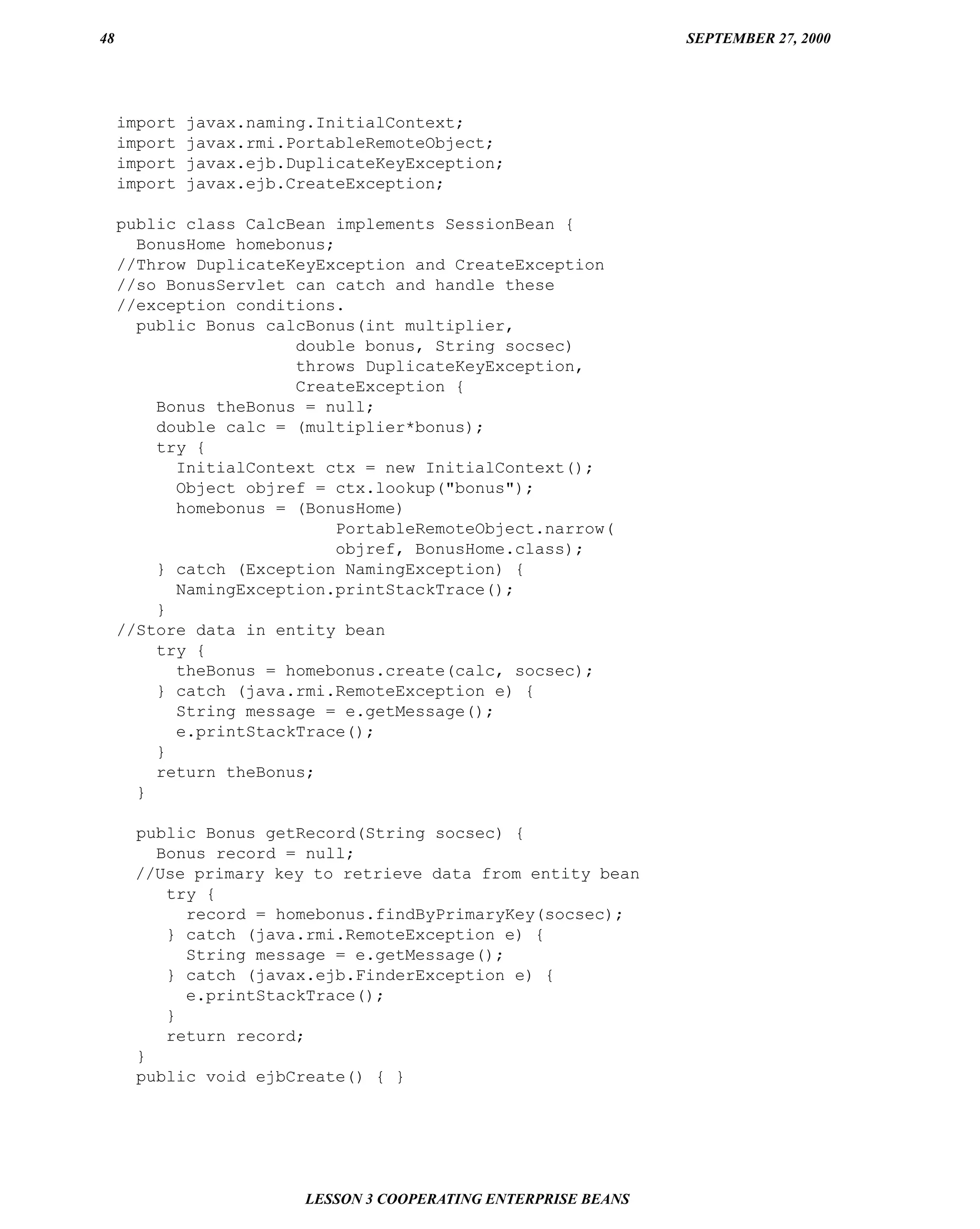 48                                                               SEPTEMBER 27, 2000




     import   javax.naming.InitialContext;
     import   javax.rmi.PortableRemoteObject;
     import   javax.ejb.DuplicateKeyException;
     import   javax.ejb.CreateException;

     public class CalcBean implements SessionBean {
       BonusHome homebonus;
     //Throw DuplicateKeyException and CreateException
     //so BonusServlet can catch and handle these
     //exception conditions.
       public Bonus calcBonus(int multiplier,
                       double bonus, String socsec)
                       throws DuplicateKeyException,
                       CreateException {
         Bonus theBonus = null;
         double calc = (multiplier*bonus);
         try {
           InitialContext ctx = new InitialContext();
           Object objref = ctx.lookup("bonus");
           homebonus = (BonusHome)
                            PortableRemoteObject.narrow(
                            objref, BonusHome.class);
         } catch (Exception NamingException) {
           NamingException.printStackTrace();
         }
     //Store data in entity bean
         try {
           theBonus = homebonus.create(calc, socsec);
         } catch (java.rmi.RemoteException e) {
           String message = e.getMessage();
           e.printStackTrace();
         }
         return theBonus;
       }

      public Bonus getRecord(String socsec) {
        Bonus record = null;
      //Use primary key to retrieve data from entity bean
         try {
           record = homebonus.findByPrimaryKey(socsec);
         } catch (java.rmi.RemoteException e) {
           String message = e.getMessage();
         } catch (javax.ejb.FinderException e) {
           e.printStackTrace();
         }
         return record;
      }
      public void ejbCreate() { }




                         LESSON 3 COOPERATING ENTERPRISE BEANS
 