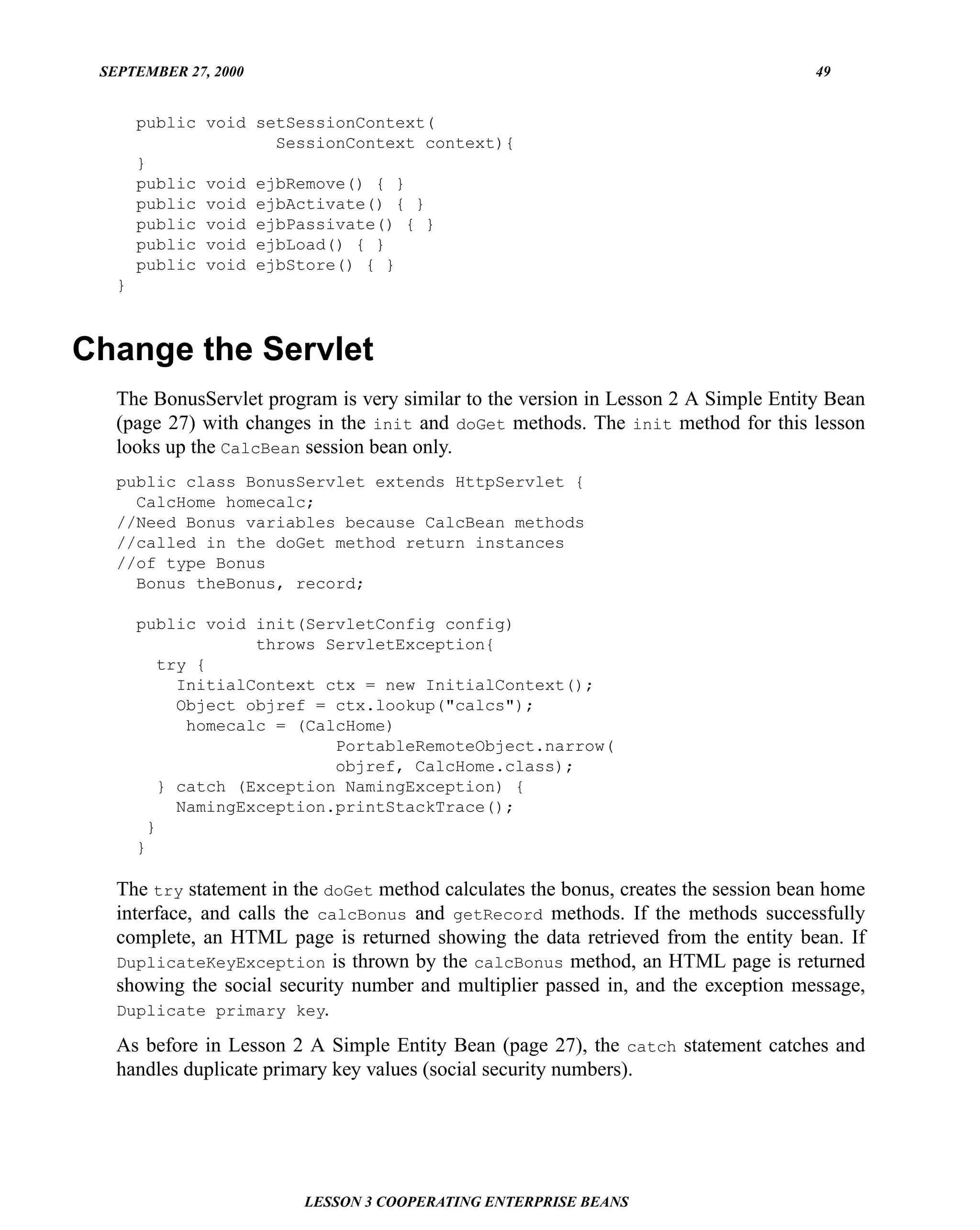 SEPTEMBER 27, 2000                                                                   49


       public void setSessionContext(
                     SessionContext context){
       }
       public void ejbRemove() { }
       public void ejbActivate() { }
       public void ejbPassivate() { }
       public void ejbLoad() { }
       public void ejbStore() { }
   }



Change the Servlet
   The BonusServlet program is very similar to the version in Lesson 2 A Simple Entity Bean
   (page 27) with changes in the init and doGet methods. The init method for this lesson
   looks up the CalcBean session bean only.
   public class BonusServlet extends HttpServlet {
     CalcHome homecalc;
   //Need Bonus variables because CalcBean methods
   //called in the doGet method return instances
   //of type Bonus
     Bonus theBonus, record;

       public void init(ServletConfig config)
                     throws ServletException{
           try {
             InitialContext ctx = new InitialContext();
             Object objref = ctx.lookup("calcs");
              homecalc = (CalcHome)
                             PortableRemoteObject.narrow(
                             objref, CalcHome.class);
           } catch (Exception NamingException) {
             NamingException.printStackTrace();
         }
       }

   The try statement in the doGet method calculates the bonus, creates the session bean home
   interface, and calls the calcBonus and getRecord methods. If the methods successfully
   complete, an HTML page is returned showing the data retrieved from the entity bean. If
   DuplicateKeyException is thrown by the calcBonus method, an HTML page is returned
   showing the social security number and multiplier passed in, and the exception message,
   Duplicate primary key.

   As before in Lesson 2 A Simple Entity Bean (page 27), the catch statement catches and
   handles duplicate primary key values (social security numbers).




                         LESSON 3 COOPERATING ENTERPRISE BEANS
 