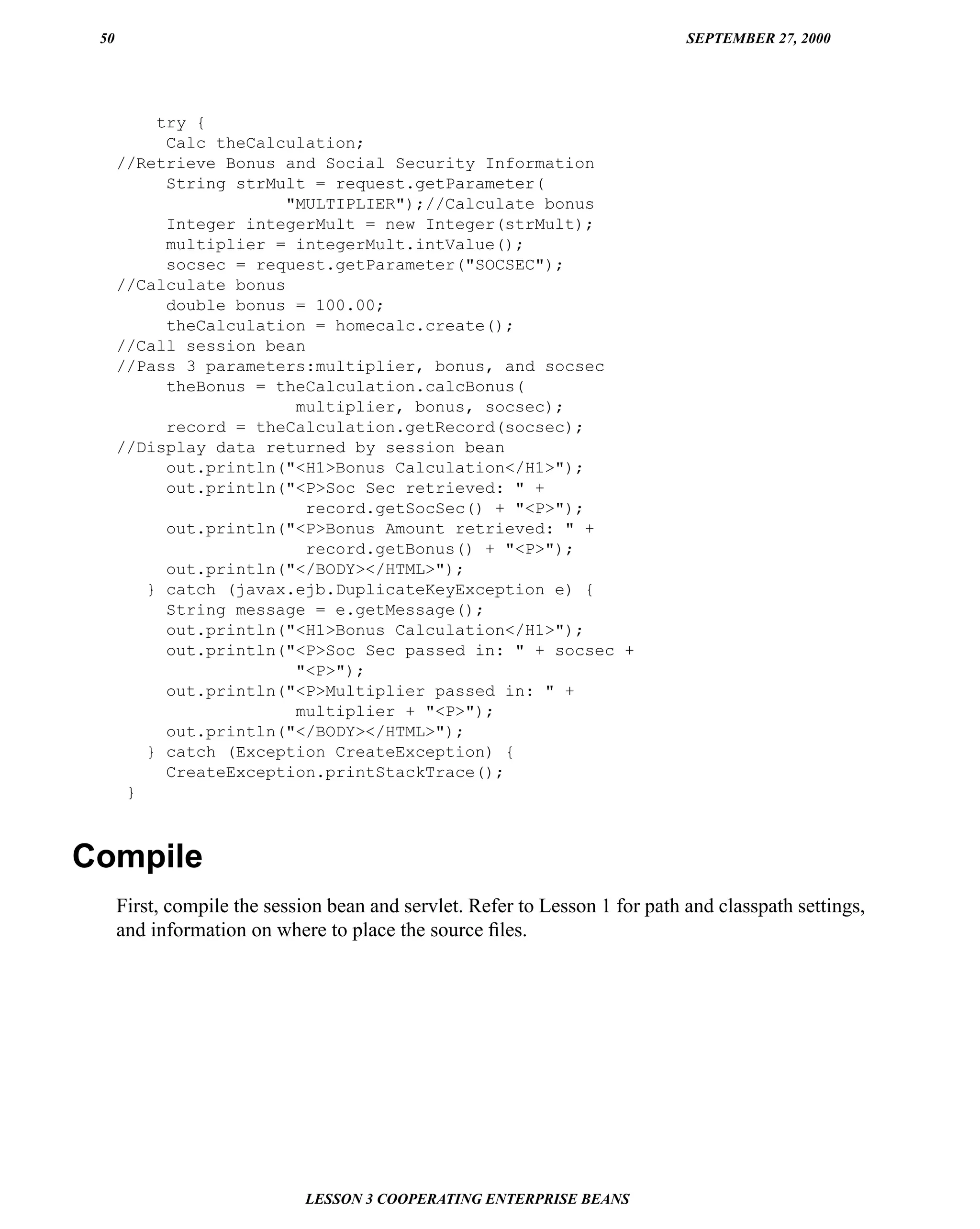 50                                                                           SEPTEMBER 27, 2000




          try {
           Calc theCalculation;
      //Retrieve Bonus and Social Security Information
           String strMult = request.getParameter(
                        "MULTIPLIER");//Calculate bonus
           Integer integerMult = new Integer(strMult);
           multiplier = integerMult.intValue();
           socsec = request.getParameter("SOCSEC");
      //Calculate bonus
           double bonus = 100.00;
           theCalculation = homecalc.create();
      //Call session bean
      //Pass 3 parameters:multiplier, bonus, and socsec
           theBonus = theCalculation.calcBonus(
                         multiplier, bonus, socsec);
           record = theCalculation.getRecord(socsec);
      //Display data returned by session bean
           out.println("<H1>Bonus Calculation</H1>");
           out.println("<P>Soc Sec retrieved: " +
                          record.getSocSec() + "<P>");
           out.println("<P>Bonus Amount retrieved: " +
                          record.getBonus() + "<P>");
           out.println("</BODY></HTML>");
         } catch (javax.ejb.DuplicateKeyException e) {
           String message = e.getMessage();
           out.println("<H1>Bonus Calculation</H1>");
           out.println("<P>Soc Sec passed in: " + socsec +
                         "<P>");
           out.println("<P>Multiplier passed in: " +
                         multiplier + "<P>");
           out.println("</BODY></HTML>");
         } catch (Exception CreateException) {
           CreateException.printStackTrace();
       }



Compile
      First, compile the session bean and servlet. Refer to Lesson 1 for path and classpath settings,
      and information on where to place the source ﬁles.




                             LESSON 3 COOPERATING ENTERPRISE BEANS
 