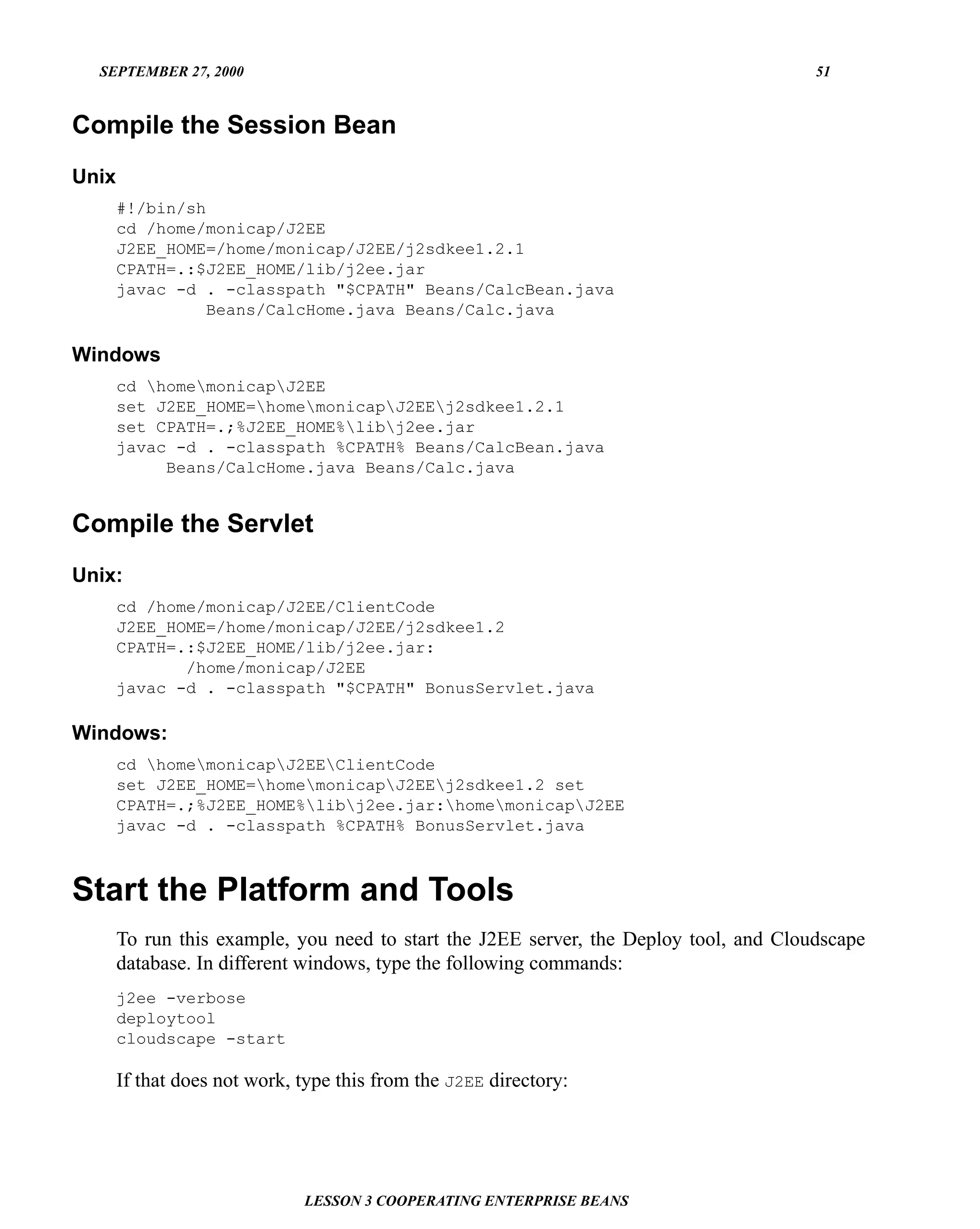 SEPTEMBER 27, 2000                                                                    51


Compile the Session Bean
Unix
       #!/bin/sh
       cd /home/monicap/J2EE
       J2EE_HOME=/home/monicap/J2EE/j2sdkee1.2.1
       CPATH=.:$J2EE_HOME/lib/j2ee.jar
       javac -d . -classpath "$CPATH" Beans/CalcBean.java
                 Beans/CalcHome.java Beans/Calc.java

Windows
       cd homemonicapJ2EE
       set J2EE_HOME=homemonicapJ2EEj2sdkee1.2.1
       set CPATH=.;%J2EE_HOME%libj2ee.jar
       javac -d . -classpath %CPATH% Beans/CalcBean.java
            Beans/CalcHome.java Beans/Calc.java


Compile the Servlet
Unix:
       cd /home/monicap/J2EE/ClientCode
       J2EE_HOME=/home/monicap/J2EE/j2sdkee1.2
       CPATH=.:$J2EE_HOME/lib/j2ee.jar:
              /home/monicap/J2EE
       javac -d . -classpath "$CPATH" BonusServlet.java

Windows:
       cd homemonicapJ2EEClientCode
       set J2EE_HOME=homemonicapJ2EEj2sdkee1.2 set
       CPATH=.;%J2EE_HOME%libj2ee.jar:homemonicapJ2EE
       javac -d . -classpath %CPATH% BonusServlet.java



Start the Platform and Tools
       To run this example, you need to start the J2EE server, the Deploy tool, and Cloudscape
       database. In different windows, type the following commands:
       j2ee -verbose
       deploytool
       cloudscape -start

       If that does not work, type this from the J2EE directory:




                              LESSON 3 COOPERATING ENTERPRISE BEANS
 