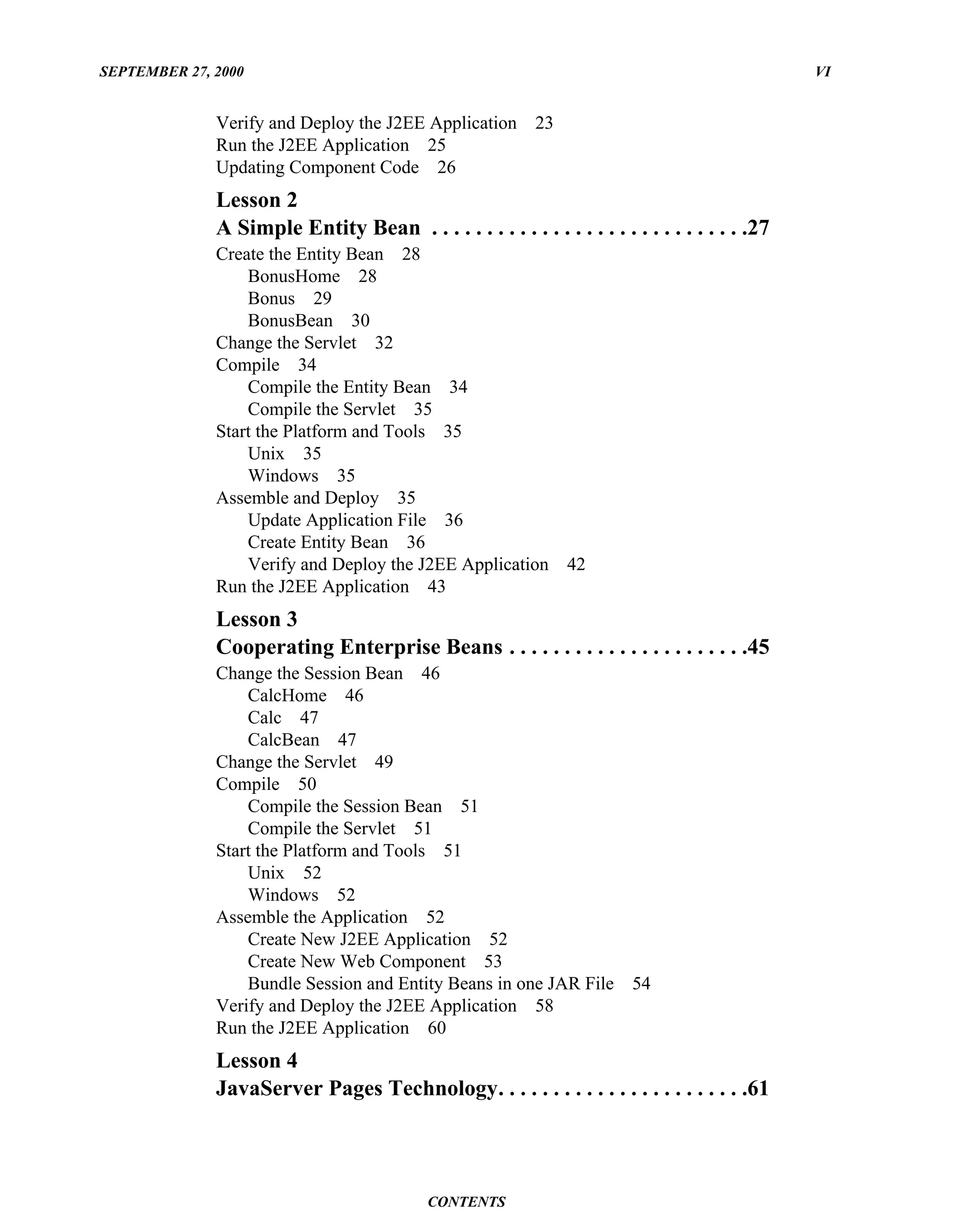 SEPTEMBER 27, 2000                                                                               VI


              Verify and Deploy the J2EE Application        23
              Run the J2EE Application 25
              Updating Component Code 26
              Lesson 2
              A Simple Entity Bean . . . . . . . . . . . . . . . . . . . . . . . . . . . . .27
              Create the Entity Bean 28
                  BonusHome 28
                  Bonus 29
                  BonusBean 30
              Change the Servlet 32
              Compile 34
                  Compile the Entity Bean 34
                  Compile the Servlet 35
              Start the Platform and Tools 35
                  Unix 35
                  Windows 35
              Assemble and Deploy 35
                  Update Application File 36
                  Create Entity Bean 36
                  Verify and Deploy the J2EE Application         42
              Run the J2EE Application 43
              Lesson 3
              Cooperating Enterprise Beans . . . . . . . . . . . . . . . . . . . . . .45
              Change the Session Bean 46
                  CalcHome 46
                  Calc 47
                  CalcBean 47
              Change the Servlet 49
              Compile 50
                  Compile the Session Bean 51
                  Compile the Servlet 51
              Start the Platform and Tools 51
                  Unix 52
                  Windows 52
              Assemble the Application 52
                  Create New J2EE Application 52
                  Create New Web Component 53
                  Bundle Session and Entity Beans in one JAR File         54
              Verify and Deploy the J2EE Application 58
              Run the J2EE Application 60
              Lesson 4
              JavaServer Pages Technology. . . . . . . . . . . . . . . . . . . . . . .61




                                            CONTENTS
 
