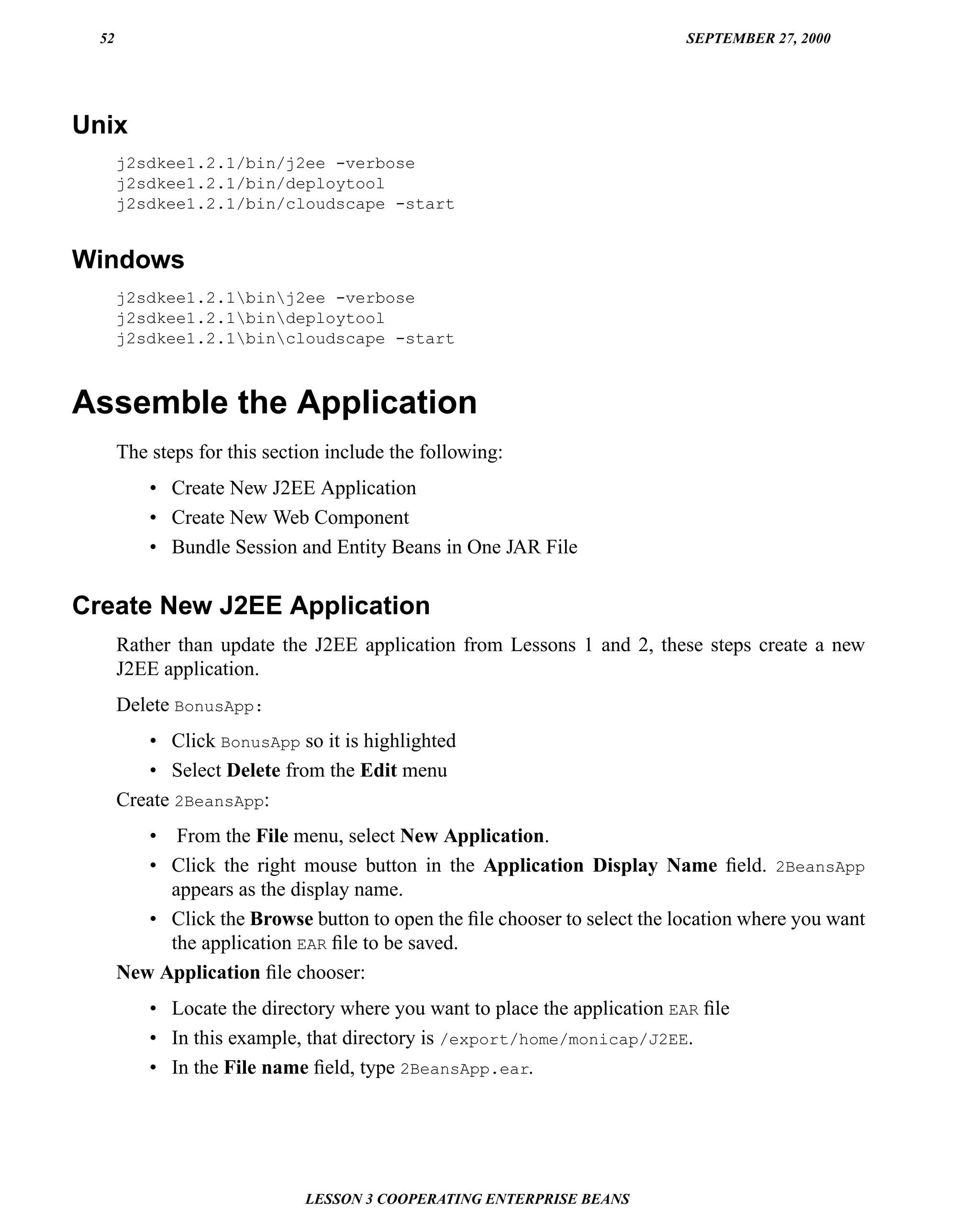 52                                                                       SEPTEMBER 27, 2000




Unix
       j2sdkee1.2.1/bin/j2ee -verbose
       j2sdkee1.2.1/bin/deploytool
       j2sdkee1.2.1/bin/cloudscape -start


Windows
       j2sdkee1.2.1binj2ee -verbose
       j2sdkee1.2.1bindeploytool
       j2sdkee1.2.1bincloudscape -start



Assemble the Application
       The steps for this section include the following:
           • Create New J2EE Application
           • Create New Web Component
           • Bundle Session and Entity Beans in One JAR File


Create New J2EE Application
       Rather than update the J2EE application from Lessons 1 and 2, these steps create a new
       J2EE application.
       Delete BonusApp:
          • Click BonusApp so it is highlighted
          • Select Delete from the Edit menu
       Create 2BeansApp:
          • From the File menu, select New Application.
          • Click the right mouse button in the Application Display Name ﬁeld. 2BeansApp
            appears as the display name.
          • Click the Browse button to open the ﬁle chooser to select the location where you want
            the application EAR ﬁle to be saved.
       New Application ﬁle chooser:
           • Locate the directory where you want to place the application EAR ﬁle
           • In this example, that directory is /export/home/monicap/J2EE.
           • In the File name ﬁeld, type 2BeansApp.ear.




                              LESSON 3 COOPERATING ENTERPRISE BEANS
 