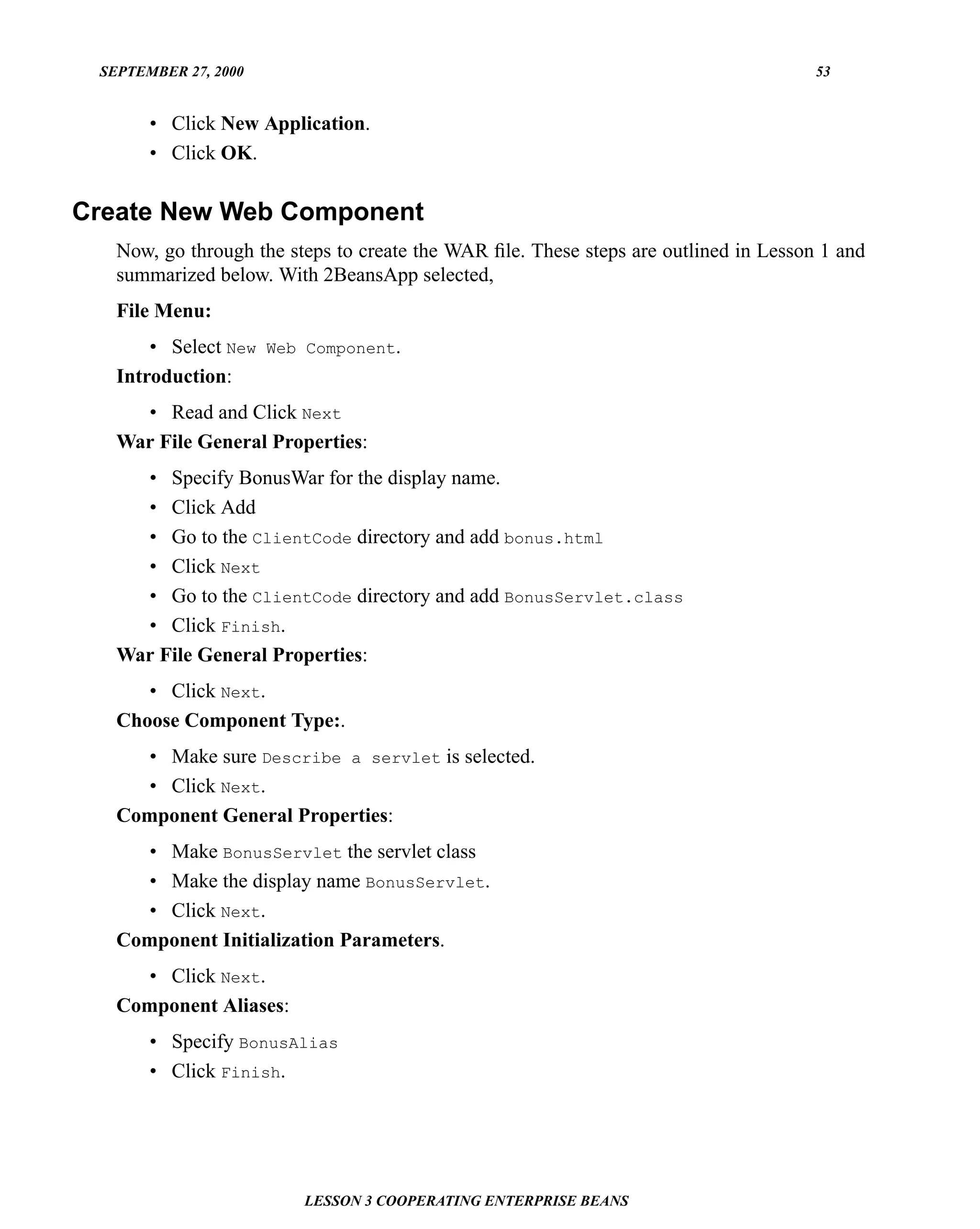 SEPTEMBER 27, 2000                                                                   53


       • Click New Application.
       • Click OK.

Create New Web Component
   Now, go through the steps to create the WAR ﬁle. These steps are outlined in Lesson 1 and
   summarized below. With 2BeansApp selected,
   File Menu:
       • Select New Web Component.
   Introduction:
     • Read and Click Next
   War File General Properties:
     • Specify BonusWar for the display name.
     • Click Add
     • Go to the ClientCode directory and add bonus.html
     • Click Next
     • Go to the ClientCode directory and add BonusServlet.class
     • Click Finish.
   War File General Properties:
      • Click Next.
   Choose Component Type:.
     • Make sure Describe a servlet is selected.
     • Click Next.
   Component General Properties:
     • Make BonusServlet the servlet class
     • Make the display name BonusServlet.
     • Click Next.
   Component Initialization Parameters.
     • Click Next.
   Component Aliases:
       • Specify BonusAlias
       • Click Finish.




                         LESSON 3 COOPERATING ENTERPRISE BEANS
 
