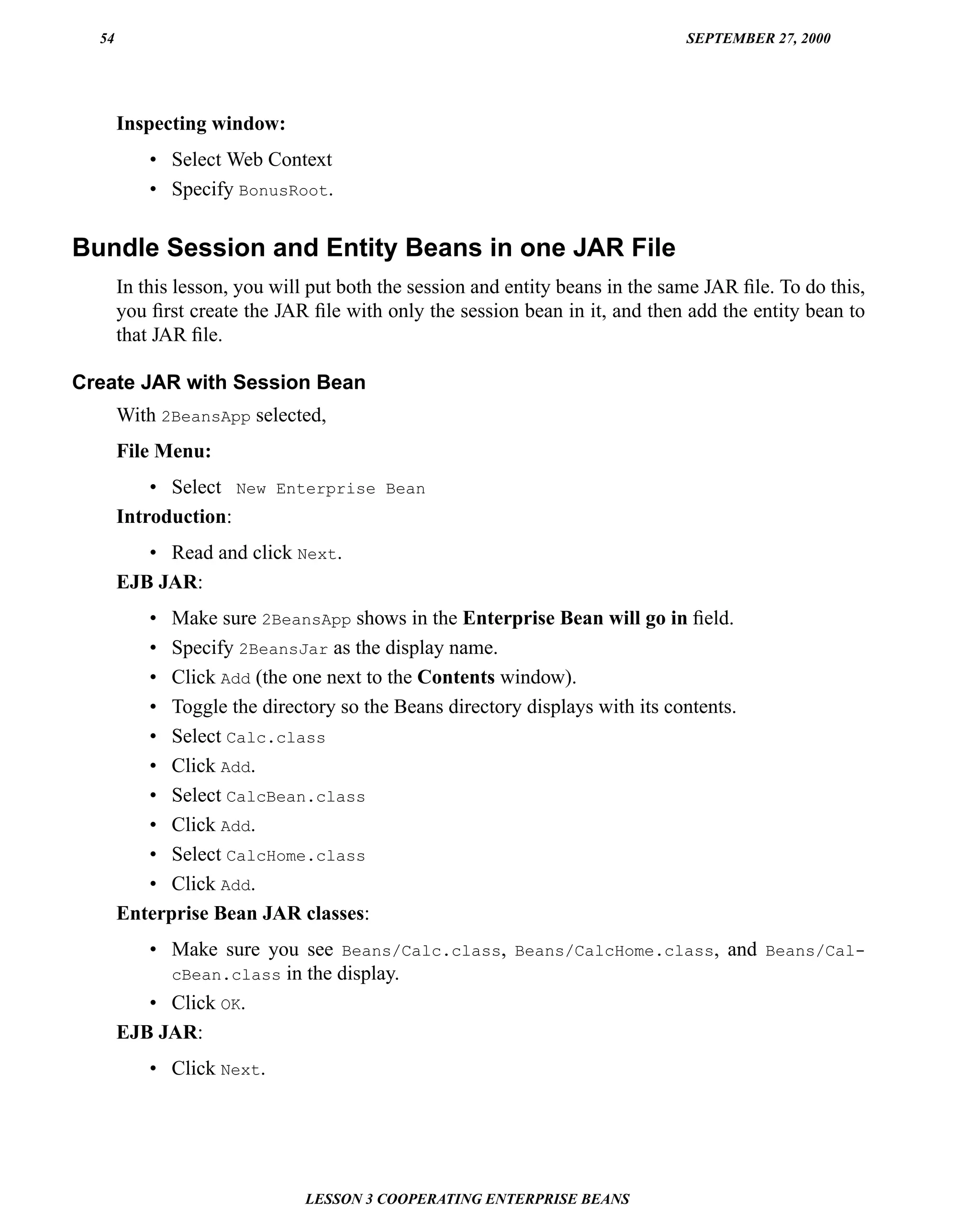 54                                                                           SEPTEMBER 27, 2000




       Inspecting window:
           • Select Web Context
           • Specify BonusRoot.

Bundle Session and Entity Beans in one JAR File
       In this lesson, you will put both the session and entity beans in the same JAR ﬁle. To do this,
       you ﬁrst create the JAR ﬁle with only the session bean in it, and then add the entity bean to
       that JAR ﬁle.

Create JAR with Session Bean
       With 2BeansApp selected,
       File Menu:
           • Select New Enterprise Bean
       Introduction:
          • Read and click Next.
       EJB JAR:
          • Make sure 2BeansApp shows in the Enterprise Bean will go in ﬁeld.
          • Specify 2BeansJar as the display name.
          • Click Add (the one next to the Contents window).
          • Toggle the directory so the Beans directory displays with its contents.
          • Select Calc.class
          • Click Add.
          • Select CalcBean.class
          • Click Add.
          • Select CalcHome.class
          • Click Add.
       Enterprise Bean JAR classes:
          • Make sure you see Beans/Calc.class, Beans/CalcHome.class, and Beans/Cal-
            cBean.class in the display.
          • Click OK.
       EJB JAR:
           • Click Next.




                              LESSON 3 COOPERATING ENTERPRISE BEANS
 