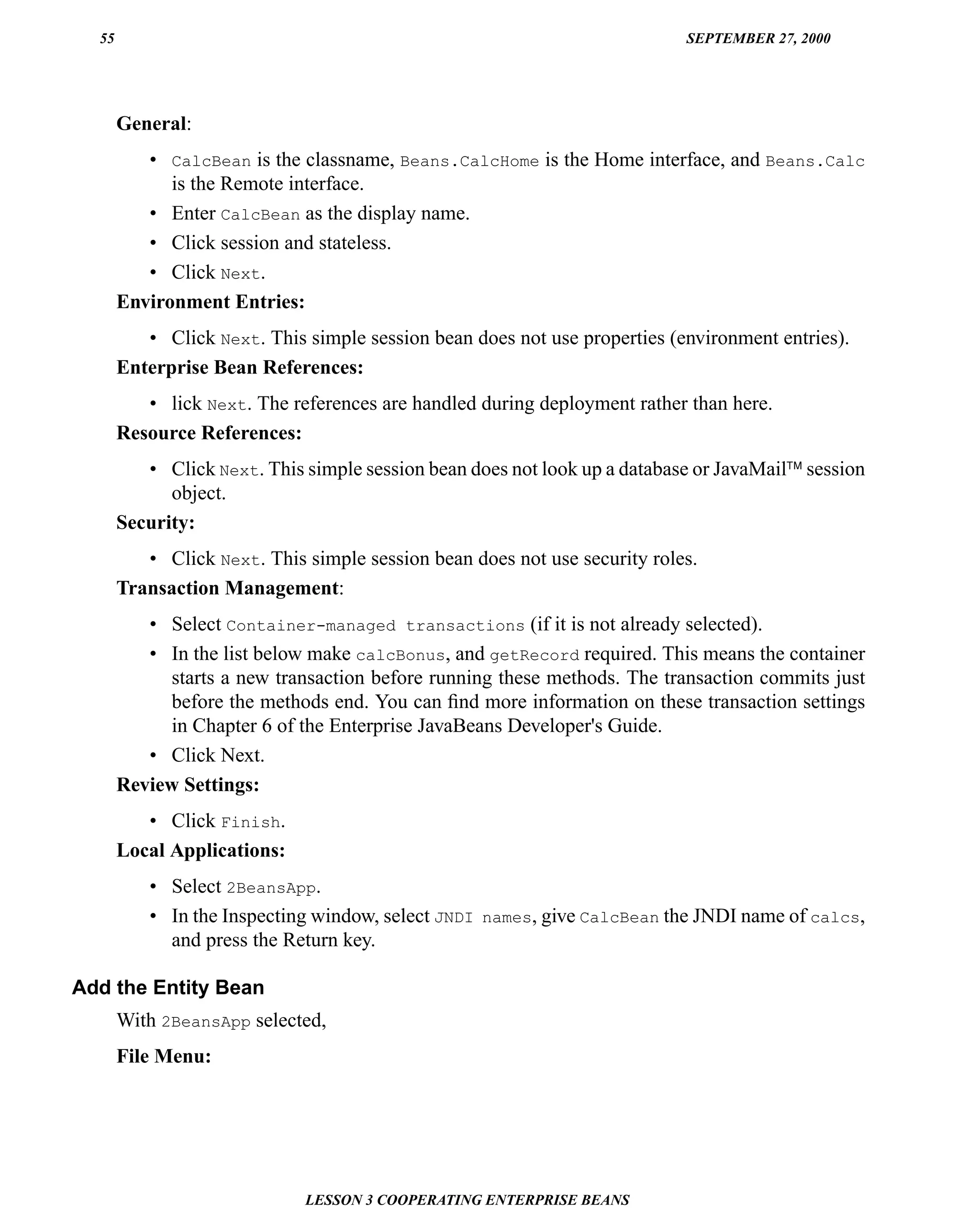 55                                                                       SEPTEMBER 27, 2000




       General:
          • CalcBean is the classname, Beans.CalcHome is the Home interface, and Beans.Calc
             is the Remote interface.
          • Enter CalcBean as the display name.
          • Click session and stateless.
          • Click Next.
       Environment Entries:
          • Click Next. This simple session bean does not use properties (environment entries).
       Enterprise Bean References:
          • lick Next. The references are handled during deployment rather than here.
       Resource References:
          • Click Next. This simple session bean does not look up a database or JavaMail™ session
             object.
       Security:
          • Click Next. This simple session bean does not use security roles.
       Transaction Management:
          • Select Container-managed transactions (if it is not already selected).
          • In the list below make calcBonus, and getRecord required. This means the container
            starts a new transaction before running these methods. The transaction commits just
            before the methods end. You can ﬁnd more information on these transaction settings
            in Chapter 6 of the Enterprise JavaBeans Developer's Guide.
          • Click Next.
       Review Settings:
          • Click Finish.
       Local Applications:
           • Select 2BeansApp.
           • In the Inspecting window, select JNDI names, give CalcBean the JNDI name of calcs,
             and press the Return key.

Add the Entity Bean
       With 2BeansApp selected,
       File Menu:




                             LESSON 3 COOPERATING ENTERPRISE BEANS
 