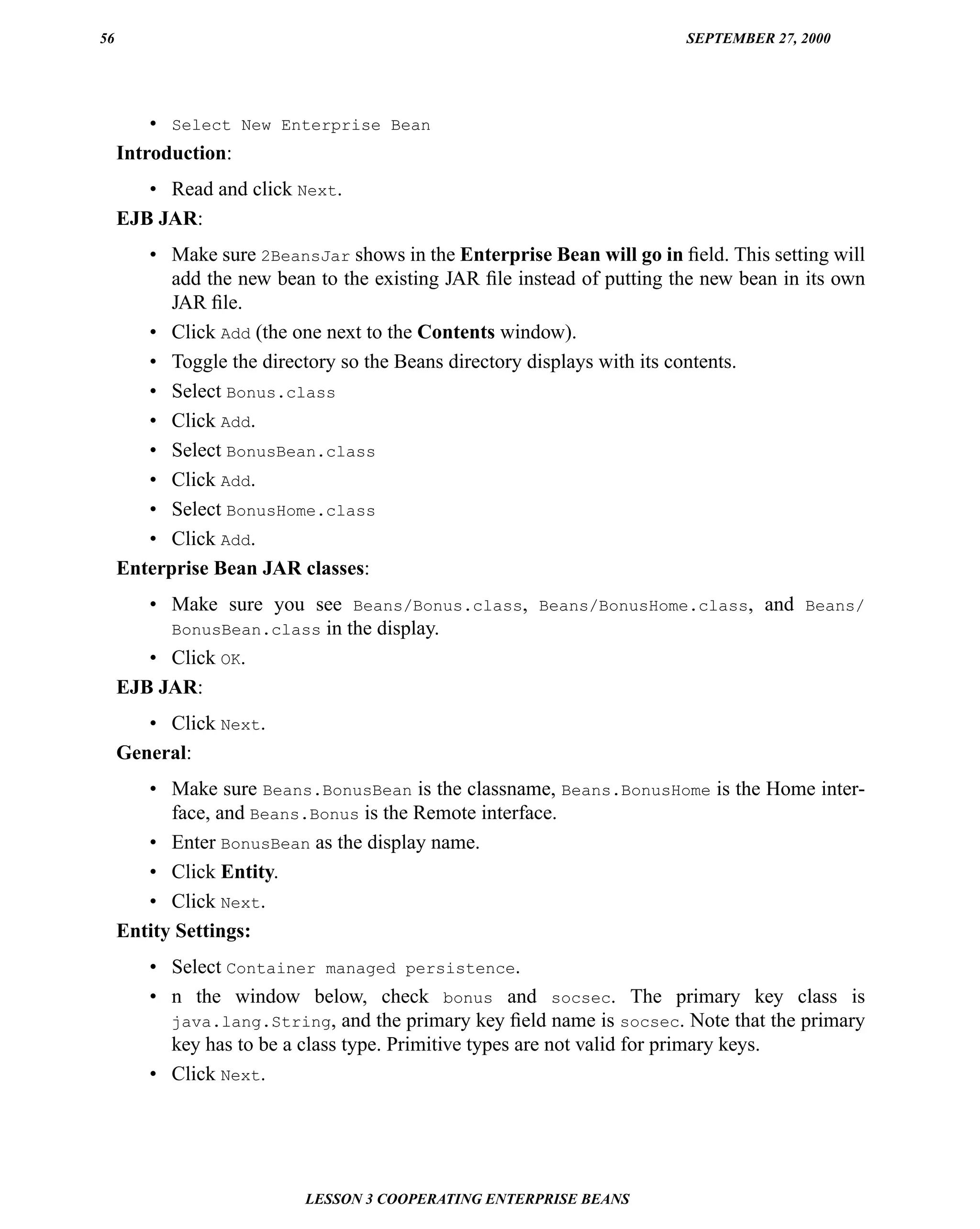 56                                                                      SEPTEMBER 27, 2000




         • Select New Enterprise Bean
     Introduction:
        • Read and click Next.
     EJB JAR:
        • Make sure 2BeansJar shows in the Enterprise Bean will go in ﬁeld. This setting will
           add the new bean to the existing JAR ﬁle instead of putting the new bean in its own
           JAR ﬁle.
        • Click Add (the one next to the Contents window).
        • Toggle the directory so the Beans directory displays with its contents.
        • Select Bonus.class
        • Click Add.
        • Select BonusBean.class
        • Click Add.
        • Select BonusHome.class
        • Click Add.
     Enterprise Bean JAR classes:
        • Make sure you see Beans/Bonus.class, Beans/BonusHome.class, and Beans/
          BonusBean.class in the display.
        • Click OK.
     EJB JAR:
        • Click Next.
     General:
        • Make sure Beans.BonusBean is the classname, Beans.BonusHome is the Home inter-
           face, and Beans.Bonus is the Remote interface.
        • Enter BonusBean as the display name.
        • Click Entity.
        • Click Next.
     Entity Settings:
        • Select Container managed persistence.
        • n the window below, check bonus and socsec. The primary key class is
          java.lang.String, and the primary key ﬁeld name is socsec. Note that the primary
          key has to be a class type. Primitive types are not valid for primary keys.
        • Click Next.




                           LESSON 3 COOPERATING ENTERPRISE BEANS
 