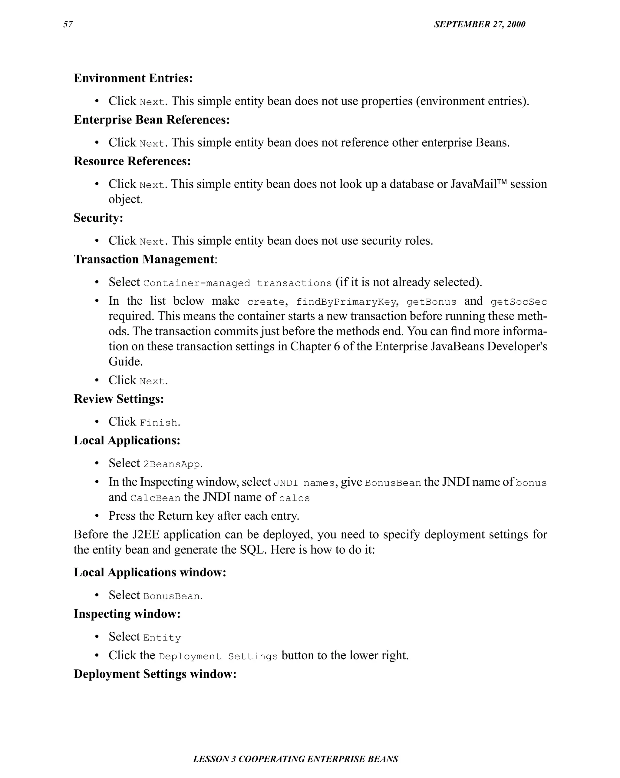 57                                                                           SEPTEMBER 27, 2000




     Environment Entries:
        • Click Next. This simple entity bean does not use properties (environment entries).
     Enterprise Bean References:
        • Click Next. This simple entity bean does not reference other enterprise Beans.
     Resource References:
        • Click Next. This simple entity bean does not look up a database or JavaMail™ session
           object.
     Security:
        • Click Next. This simple entity bean does not use security roles.
     Transaction Management:
        • Select Container-managed transactions (if it is not already selected).
        • In the list below make create, findByPrimaryKey, getBonus and getSocSec
          required. This means the container starts a new transaction before running these meth-
          ods. The transaction commits just before the methods end. You can ﬁnd more informa-
          tion on these transaction settings in Chapter 6 of the Enterprise JavaBeans Developer's
          Guide.
        • Click Next.
     Review Settings:
        • Click Finish.
     Local Applications:
         • Select 2BeansApp.
         • In the Inspecting window, select JNDI names, give BonusBean the JNDI name of bonus
            and CalcBean the JNDI name of calcs
         • Press the Return key after each entry.
     Before the J2EE application can be deployed, you need to specify deployment settings for
     the entity bean and generate the SQL. Here is how to do it:
     Local Applications window:
         • Select BonusBean.
     Inspecting window:
        • Select Entity
        • Click the Deployment Settings button to the lower right.
     Deployment Settings window:




                            LESSON 3 COOPERATING ENTERPRISE BEANS
 
