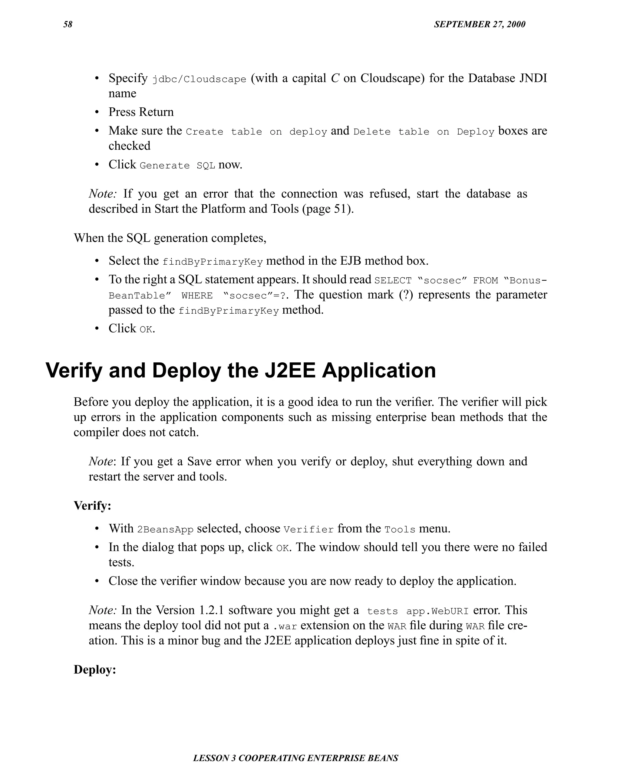 58                                                                          SEPTEMBER 27, 2000




          • Specify jdbc/Cloudscape (with a capital C on Cloudscape) for the Database JNDI
            name
          • Press Return
          • Make sure the Create table on deploy and Delete table on Deploy boxes are
            checked
          • Click Generate SQL now.

         Note: If you get an error that the connection was refused, start the database as
         described in Start the Platform and Tools (page 51).

      When the SQL generation completes,
          • Select the findByPrimaryKey method in the EJB method box.
          • To the right a SQL statement appears. It should read SELECT “socsec” FROM “Bonus-
            BeanTable” WHERE “socsec”=?. The question mark (?) represents the parameter
            passed to the findByPrimaryKey method.
          • Click OK.


Verify and Deploy the J2EE Application
      Before you deploy the application, it is a good idea to run the veriﬁer. The veriﬁer will pick
      up errors in the application components such as missing enterprise bean methods that the
      compiler does not catch.

         Note: If you get a Save error when you verify or deploy, shut everything down and
         restart the server and tools.

      Verify:
          • With 2BeansApp selected, choose Verifier from the Tools menu.
          • In the dialog that pops up, click OK. The window should tell you there were no failed
            tests.
          • Close the veriﬁer window because you are now ready to deploy the application.

         Note: In the Version 1.2.1 software you might get a tests app.WebURI error. This
         means the deploy tool did not put a .war extension on the WAR ﬁle during WAR ﬁle cre-
         ation. This is a minor bug and the J2EE application deploys just ﬁne in spite of it.

      Deploy:




                             LESSON 3 COOPERATING ENTERPRISE BEANS
 