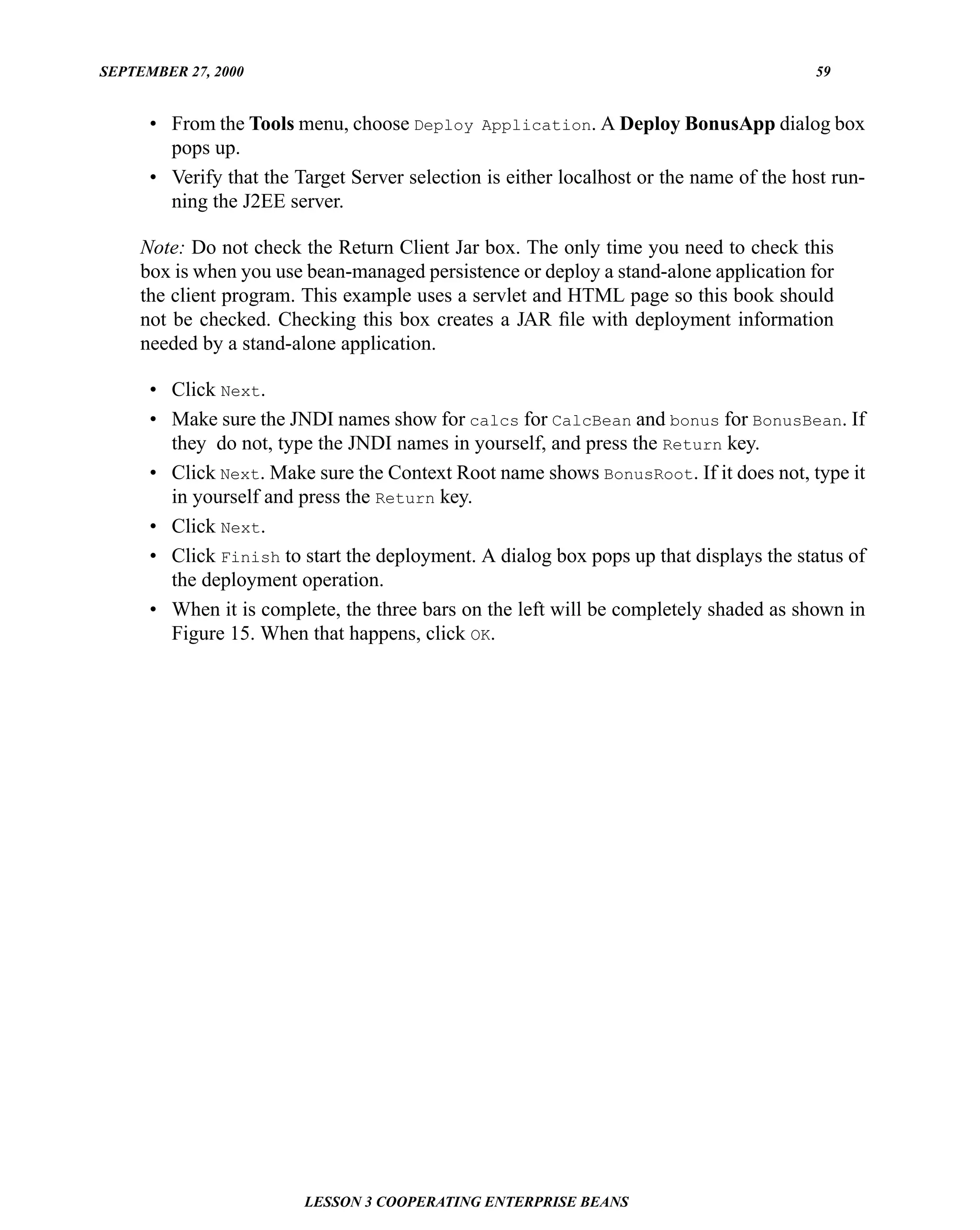 SEPTEMBER 27, 2000                                                                       59


      • From the Tools menu, choose Deploy Application. A Deploy BonusApp dialog box
        pops up.
      • Verify that the Target Server selection is either localhost or the name of the host run-
        ning the J2EE server.

     Note: Do not check the Return Client Jar box. The only time you need to check this
     box is when you use bean-managed persistence or deploy a stand-alone application for
     the client program. This example uses a servlet and HTML page so this book should
     not be checked. Checking this box creates a JAR ﬁle with deployment information
     needed by a stand-alone application.

      • Click Next.
      • Make sure the JNDI names show for calcs for CalcBean and bonus for BonusBean. If
        they do not, type the JNDI names in yourself, and press the Return key.
      • Click Next. Make sure the Context Root name shows BonusRoot. If it does not, type it
        in yourself and press the Return key.
      • Click Next.
      • Click Finish to start the deployment. A dialog box pops up that displays the status of
        the deployment operation.
      • When it is complete, the three bars on the left will be completely shaded as shown in
        Figure 15. When that happens, click OK.




                         LESSON 3 COOPERATING ENTERPRISE BEANS
 