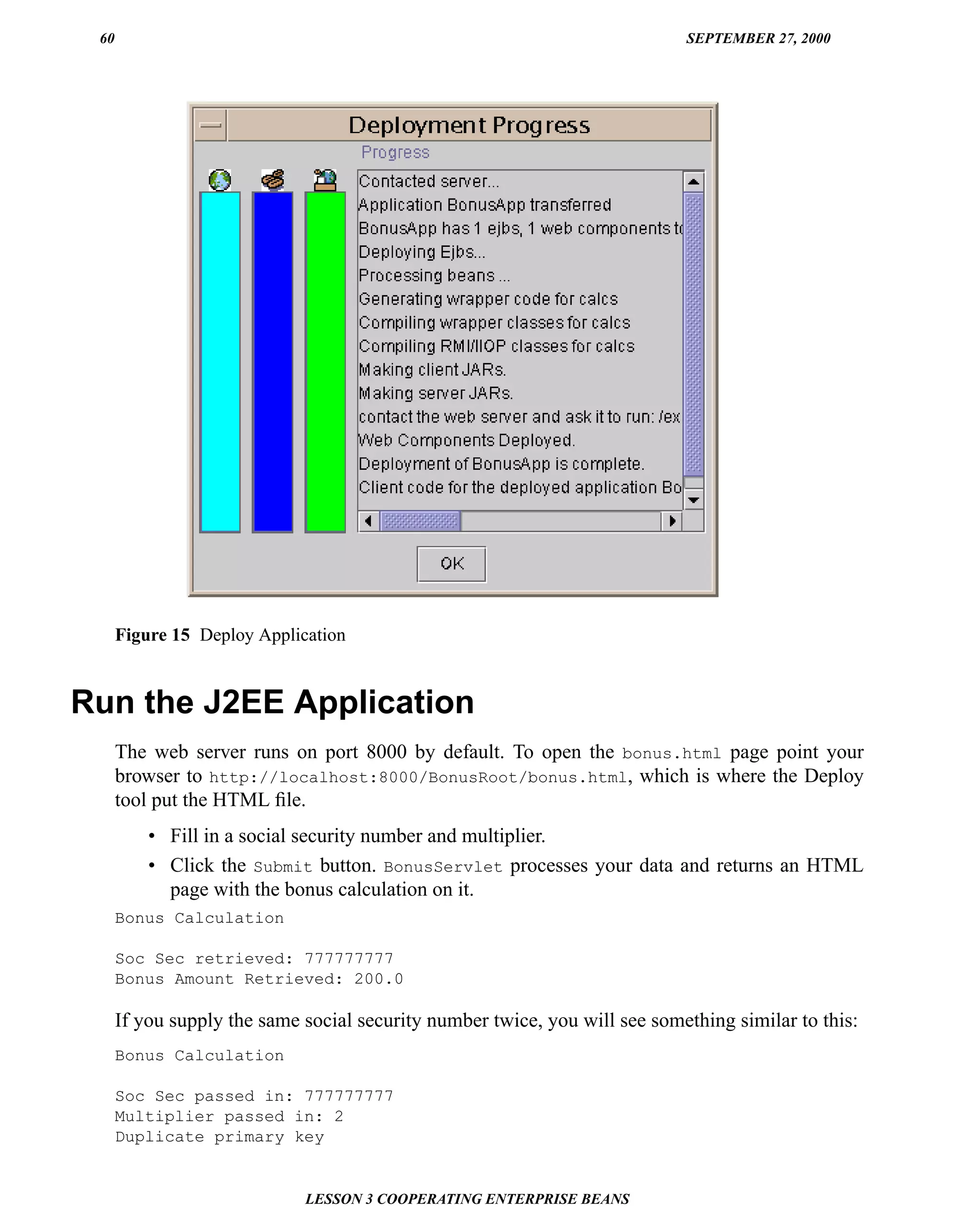 60                                                                         SEPTEMBER 27, 2000




      Figure 15 Deploy Application


Run the J2EE Application
      The web server runs on port 8000 by default. To open the bonus.html page point your
      browser to http://localhost:8000/BonusRoot/bonus.html, which is where the Deploy
      tool put the HTML ﬁle.
          • Fill in a social security number and multiplier.
          • Click the Submit button. BonusServlet processes your data and returns an HTML
            page with the bonus calculation on it.
      Bonus Calculation

      Soc Sec retrieved: 777777777
      Bonus Amount Retrieved: 200.0

      If you supply the same social security number twice, you will see something similar to this:
      Bonus Calculation

      Soc Sec passed in: 777777777
      Multiplier passed in: 2
      Duplicate primary key


                             LESSON 3 COOPERATING ENTERPRISE BEANS
 