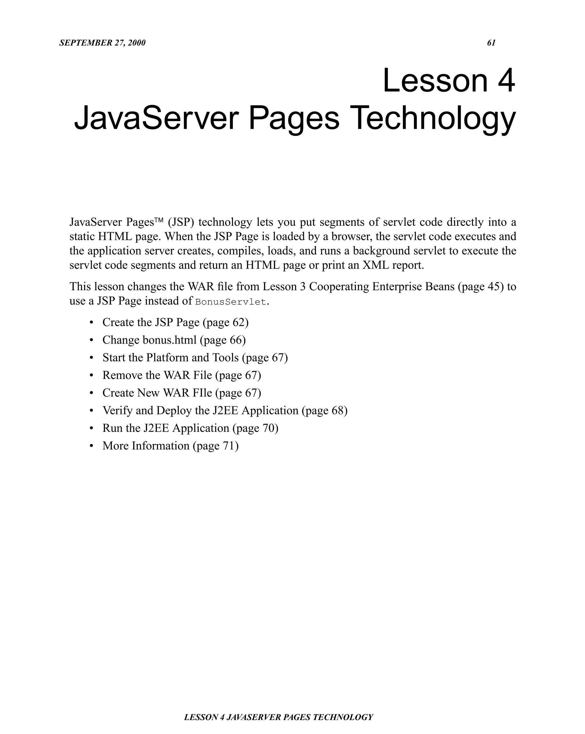 SEPTEMBER 27, 2000                                                                      61




                     Lesson 4
  JavaServer Pages Technology

  JavaServer Pages™ (JSP) technology lets you put segments of servlet code directly into a
  static HTML page. When the JSP Page is loaded by a browser, the servlet code executes and
  the application server creates, compiles, loads, and runs a background servlet to execute the
  servlet code segments and return an HTML page or print an XML report.
  This lesson changes the WAR ﬁle from Lesson 3 Cooperating Enterprise Beans (page 45) to
  use a JSP Page instead of BonusServlet.
      •   Create the JSP Page (page 62)
      •   Change bonus.html (page 66)
      •   Start the Platform and Tools (page 67)
      •   Remove the WAR File (page 67)
      •   Create New WAR FIle (page 67)
      •   Verify and Deploy the J2EE Application (page 68)
      •   Run the J2EE Application (page 70)
      •   More Information (page 71)




                         LESSON 4 JAVASERVER PAGES TECHNOLOGY
 