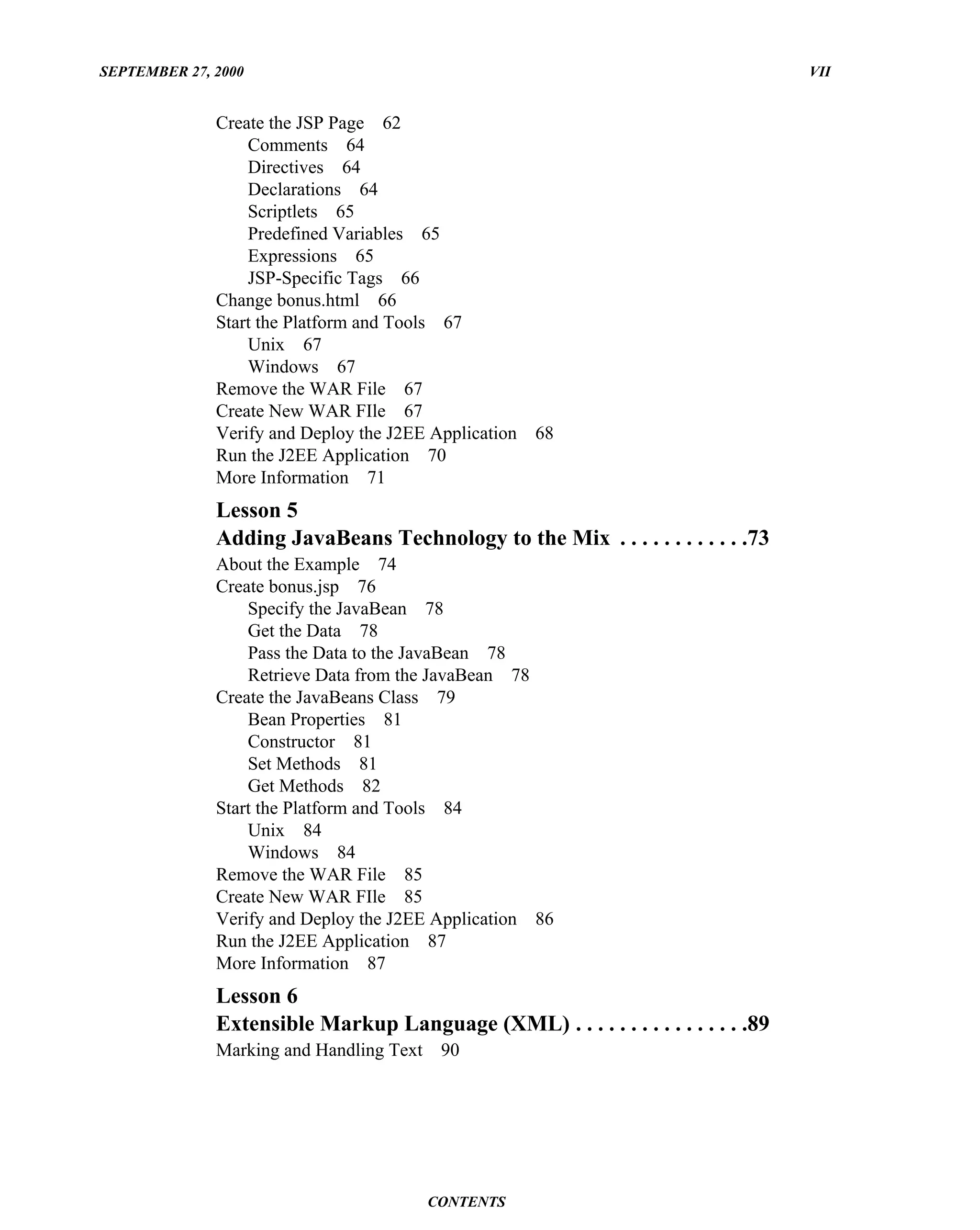 SEPTEMBER 27, 2000                                                                 VII


              Create the JSP Page 62
                  Comments 64
                  Directives 64
                  Declarations 64
                  Scriptlets 65
                  Predefined Variables 65
                  Expressions 65
                  JSP-Specific Tags 66
              Change bonus.html 66
              Start the Platform and Tools 67
                  Unix 67
                  Windows 67
              Remove the WAR File 67
              Create New WAR FIle 67
              Verify and Deploy the J2EE Application   68
              Run the J2EE Application 70
              More Information 71
              Lesson 5
              Adding JavaBeans Technology to the Mix . . . . . . . . . . . .73
              About the Example 74
              Create bonus.jsp 76
                  Specify the JavaBean 78
                  Get the Data 78
                  Pass the Data to the JavaBean 78
                  Retrieve Data from the JavaBean 78
              Create the JavaBeans Class 79
                  Bean Properties 81
                  Constructor 81
                  Set Methods 81
                  Get Methods 82
              Start the Platform and Tools 84
                  Unix 84
                  Windows 84
              Remove the WAR File 85
              Create New WAR FIle 85
              Verify and Deploy the J2EE Application 86
              Run the J2EE Application 87
              More Information 87
              Lesson 6
              Extensible Markup Language (XML) . . . . . . . . . . . . . . . .89
              Marking and Handling Text    90




                                          CONTENTS
 