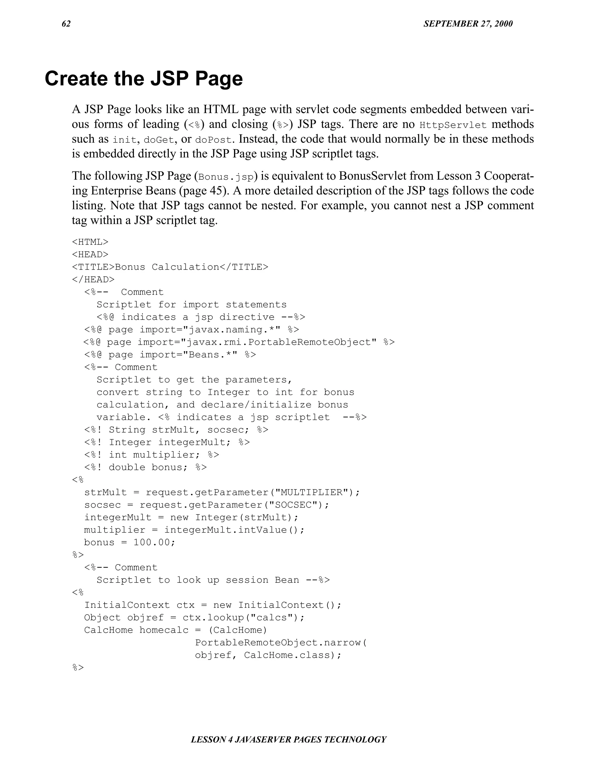 62                                                                         SEPTEMBER 27, 2000




Create the JSP Page
      A JSP Page looks like an HTML page with servlet code segments embedded between vari-
      ous forms of leading (<%) and closing (%>) JSP tags. There are no HttpServlet methods
      such as init, doGet, or doPost. Instead, the code that would normally be in these methods
      is embedded directly in the JSP Page using JSP scriptlet tags.
      The following JSP Page (Bonus.jsp) is equivalent to BonusServlet from Lesson 3 Cooperat-
      ing Enterprise Beans (page 45). A more detailed description of the JSP tags follows the code
      listing. Note that JSP tags cannot be nested. For example, you cannot nest a JSP comment
      tag within a JSP scriptlet tag.
      <HTML>
      <HEAD>
      <TITLE>Bonus Calculation</TITLE>
      </HEAD>
         <%-- Comment
           Scriptlet for import statements
           <%@ indicates a jsp directive --%>
         <%@ page import="javax.naming.*" %>
        <%@ page import="javax.rmi.PortableRemoteObject" %>
         <%@ page import="Beans.*" %>
         <%-- Comment
           Scriptlet to get the parameters,
           convert string to Integer to int for bonus
           calculation, and declare/initialize bonus
           variable. <% indicates a jsp scriptlet --%>
         <%! String strMult, socsec; %>
         <%! Integer integerMult; %>
         <%! int multiplier; %>
         <%! double bonus; %>
      <%
         strMult = request.getParameter("MULTIPLIER");
         socsec = request.getParameter("SOCSEC");
         integerMult = new Integer(strMult);
         multiplier = integerMult.intValue();
         bonus = 100.00;
      %>
         <%-- Comment
           Scriptlet to look up session Bean --%>
      <%
         InitialContext ctx = new InitialContext();
         Object objref = ctx.lookup("calcs");
         CalcHome homecalc = (CalcHome)
                           PortableRemoteObject.narrow(
                           objref, CalcHome.class);
      %>




                             LESSON 4 JAVASERVER PAGES TECHNOLOGY
 