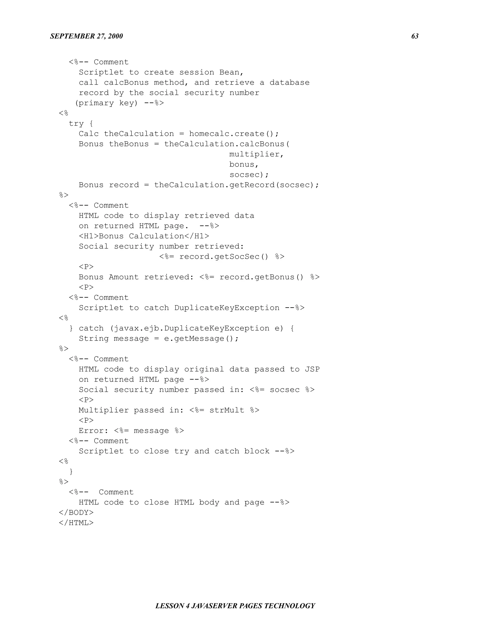 SEPTEMBER 27, 2000                                          63


    <%-- Comment
      Scriptlet to create session Bean,
      call calcBonus method, and retrieve a database
      record by the social security number
     (primary key) --%>
  <%
    try {
      Calc theCalculation = homecalc.create();
      Bonus theBonus = theCalculation.calcBonus(
                                    multiplier,
                                    bonus,
                                    socsec);
      Bonus record = theCalculation.getRecord(socsec);
  %>
    <%-- Comment
      HTML code to display retrieved data
      on returned HTML page. --%>
      <H1>Bonus Calculation</H1>
      Social security number retrieved:
                      <%= record.getSocSec() %>
      <P>
      Bonus Amount retrieved: <%= record.getBonus() %>
      <P>
    <%-- Comment
      Scriptlet to catch DuplicateKeyException --%>
  <%
    } catch (javax.ejb.DuplicateKeyException e) {
      String message = e.getMessage();
  %>
    <%-- Comment
      HTML code to display original data passed to JSP
      on returned HTML page --%>
      Social security number passed in: <%= socsec %>
      <P>
      Multiplier passed in: <%= strMult %>
      <P>
      Error: <%= message %>
    <%-- Comment
      Scriptlet to close try and catch block --%>
  <%
    }
  %>
    <%-- Comment
      HTML code to close HTML body and page --%>
  </BODY>
  </HTML>




                     LESSON 4 JAVASERVER PAGES TECHNOLOGY
 