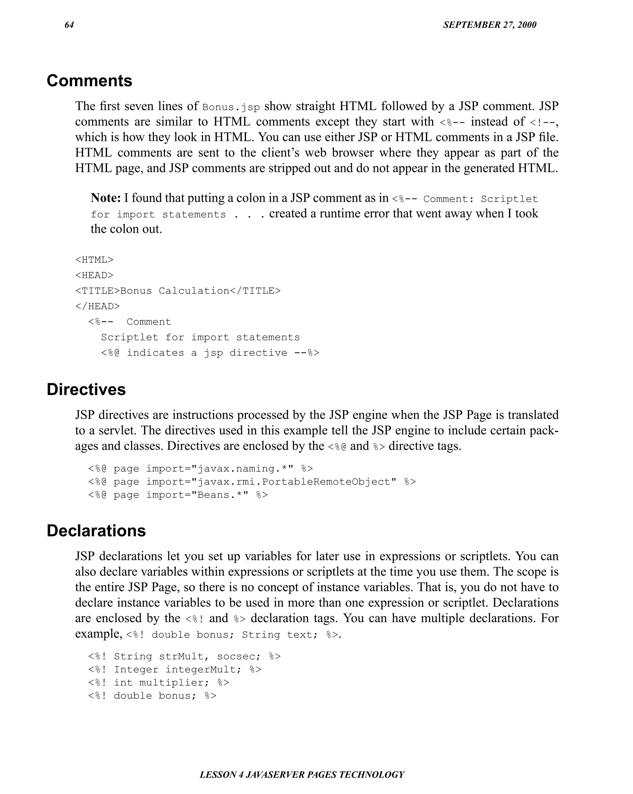 64                                                                          SEPTEMBER 27, 2000




Comments
       The ﬁrst seven lines of Bonus.jsp show straight HTML followed by a JSP comment. JSP
       comments are similar to HTML comments except they start with <%-- instead of <!--,
       which is how they look in HTML. You can use either JSP or HTML comments in a JSP ﬁle.
       HTML comments are sent to the client’s web browser where they appear as part of the
       HTML page, and JSP comments are stripped out and do not appear in the generated HTML.

          Note: I found that putting a colon in a JSP comment as in <%-- Comment: Scriptlet
          for import statements . . . created a runtime error that went away when I took
          the colon out.

       <HTML>
       <HEAD>
       <TITLE>Bonus Calculation</TITLE>
       </HEAD>
         <%-- Comment
           Scriptlet for import statements
           <%@ indicates a jsp directive --%>


Directives
       JSP directives are instructions processed by the JSP engine when the JSP Page is translated
       to a servlet. The directives used in this example tell the JSP engine to include certain pack-
       ages and classes. Directives are enclosed by the <%@ and %> directive tags.
         <%@ page import="javax.naming.*" %>
         <%@ page import="javax.rmi.PortableRemoteObject" %>
         <%@ page import="Beans.*" %>


Declarations
       JSP declarations let you set up variables for later use in expressions or scriptlets. You can
       also declare variables within expressions or scriptlets at the time you use them. The scope is
       the entire JSP Page, so there is no concept of instance variables. That is, you do not have to
       declare instance variables to be used in more than one expression or scriptlet. Declarations
       are enclosed by the <%! and %> declaration tags. You can have multiple declarations. For
       example, <%! double bonus; String text; %>.
         <%!   String strMult, socsec; %>
         <%!   Integer integerMult; %>
         <%!   int multiplier; %>
         <%!   double bonus; %>




                               LESSON 4 JAVASERVER PAGES TECHNOLOGY
 