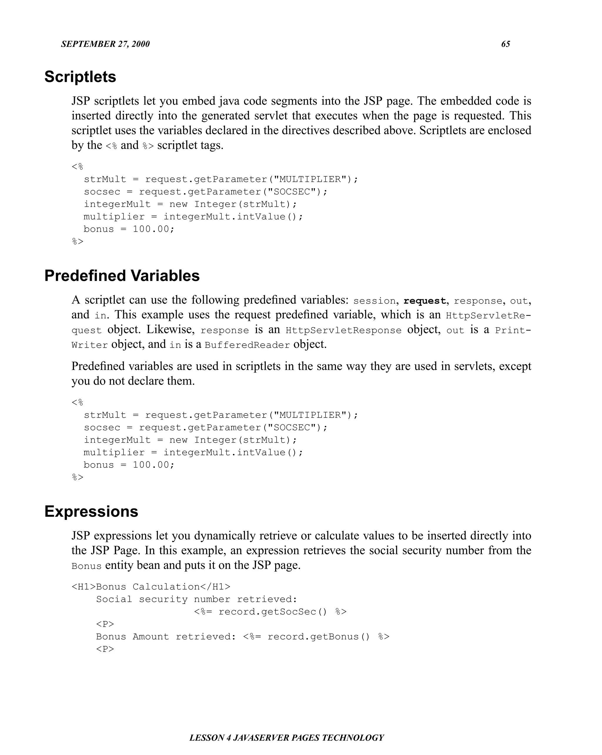 SEPTEMBER 27, 2000                                                                         65


Scriptlets
    JSP scriptlets let you embed java code segments into the JSP page. The embedded code is
    inserted directly into the generated servlet that executes when the page is requested. This
    scriptlet uses the variables declared in the directives described above. Scriptlets are enclosed
    by the <% and %> scriptlet tags.
    <%
      strMult = request.getParameter("MULTIPLIER");
      socsec = request.getParameter("SOCSEC");
      integerMult = new Integer(strMult);
      multiplier = integerMult.intValue();
      bonus = 100.00;
    %>


Predeﬁned Variables
    A scriptlet can use the following predeﬁned variables: session, request, response, out,
    and in. This example uses the request predeﬁned variable, which is an HttpServletRe-
    quest object. Likewise, response is an HttpServletResponse object, out is a Print-
    Writer object, and in is a BufferedReader object.

    Predeﬁned variables are used in scriptlets in the same way they are used in servlets, except
    you do not declare them.
    <%
      strMult = request.getParameter("MULTIPLIER");
      socsec = request.getParameter("SOCSEC");
      integerMult = new Integer(strMult);
      multiplier = integerMult.intValue();
      bonus = 100.00;
    %>


Expressions
    JSP expressions let you dynamically retrieve or calculate values to be inserted directly into
    the JSP Page. In this example, an expression retrieves the social security number from the
    Bonus entity bean and puts it on the JSP page.

    <H1>Bonus Calculation</H1>
        Social security number retrieved:
                        <%= record.getSocSec() %>
        <P>
        Bonus Amount retrieved: <%= record.getBonus() %>
        <P>




                            LESSON 4 JAVASERVER PAGES TECHNOLOGY
 