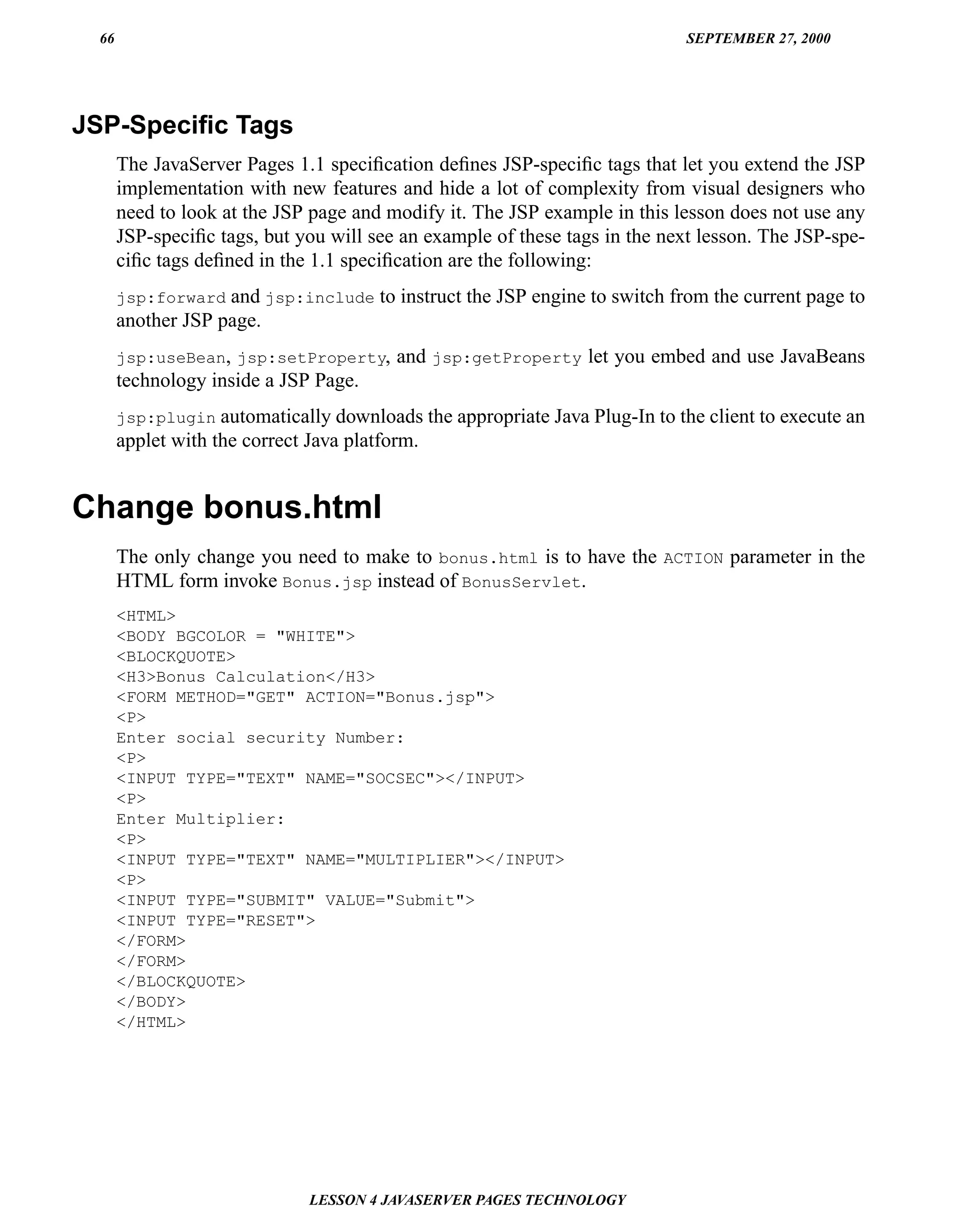 66                                                                         SEPTEMBER 27, 2000




JSP-Speciﬁc Tags
      The JavaServer Pages 1.1 speciﬁcation deﬁnes JSP-speciﬁc tags that let you extend the JSP
      implementation with new features and hide a lot of complexity from visual designers who
      need to look at the JSP page and modify it. The JSP example in this lesson does not use any
      JSP-speciﬁc tags, but you will see an example of these tags in the next lesson. The JSP-spe-
      ciﬁc tags deﬁned in the 1.1 speciﬁcation are the following:
      jsp:forward and jsp:include to instruct the JSP engine to switch from the current page to
      another JSP page.
      jsp:useBean, jsp:setProperty,     and jsp:getProperty let you embed and use JavaBeans
      technology inside a JSP Page.
      jsp:plugin automatically downloads the appropriate Java Plug-In to the client to execute an
      applet with the correct Java platform.


Change bonus.html
      The only change you need to make to bonus.html is to have the ACTION parameter in the
      HTML form invoke Bonus.jsp instead of BonusServlet.
      <HTML>
      <BODY BGCOLOR = "WHITE">
      <BLOCKQUOTE>
      <H3>Bonus Calculation</H3>
      <FORM METHOD="GET" ACTION="Bonus.jsp">
      <P>
      Enter social security Number:
      <P>
      <INPUT TYPE="TEXT" NAME="SOCSEC"></INPUT>
      <P>
      Enter Multiplier:
      <P>
      <INPUT TYPE="TEXT" NAME="MULTIPLIER"></INPUT>
      <P>
      <INPUT TYPE="SUBMIT" VALUE="Submit">
      <INPUT TYPE="RESET">
      </FORM>
      </FORM>
      </BLOCKQUOTE>
      </BODY>
      </HTML>




                             LESSON 4 JAVASERVER PAGES TECHNOLOGY
 