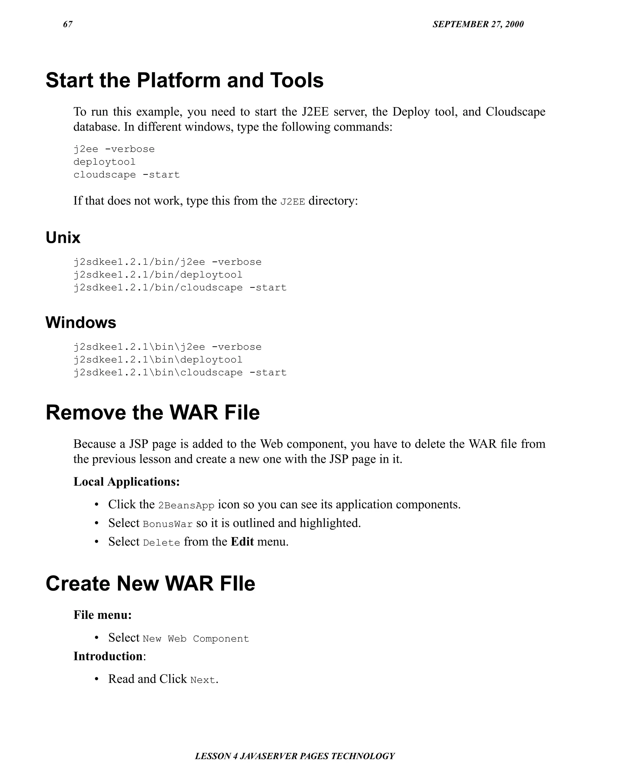 67                                                                      SEPTEMBER 27, 2000




Start the Platform and Tools
      To run this example, you need to start the J2EE server, the Deploy tool, and Cloudscape
      database. In different windows, type the following commands:
      j2ee -verbose
      deploytool
      cloudscape -start

      If that does not work, type this from the J2EE directory:


Unix
      j2sdkee1.2.1/bin/j2ee -verbose
      j2sdkee1.2.1/bin/deploytool
      j2sdkee1.2.1/bin/cloudscape -start


Windows
      j2sdkee1.2.1binj2ee -verbose
      j2sdkee1.2.1bindeploytool
      j2sdkee1.2.1bincloudscape -start



Remove the WAR File
      Because a JSP page is added to the Web component, you have to delete the WAR ﬁle from
      the previous lesson and create a new one with the JSP page in it.
      Local Applications:
          • Click the 2BeansApp icon so you can see its application components.
          • Select BonusWar so it is outlined and highlighted.
          • Select Delete from the Edit menu.


Create New WAR FIle
      File menu:
          • Select New Web Component
      Introduction:
          • Read and Click Next.




                              LESSON 4 JAVASERVER PAGES TECHNOLOGY
 