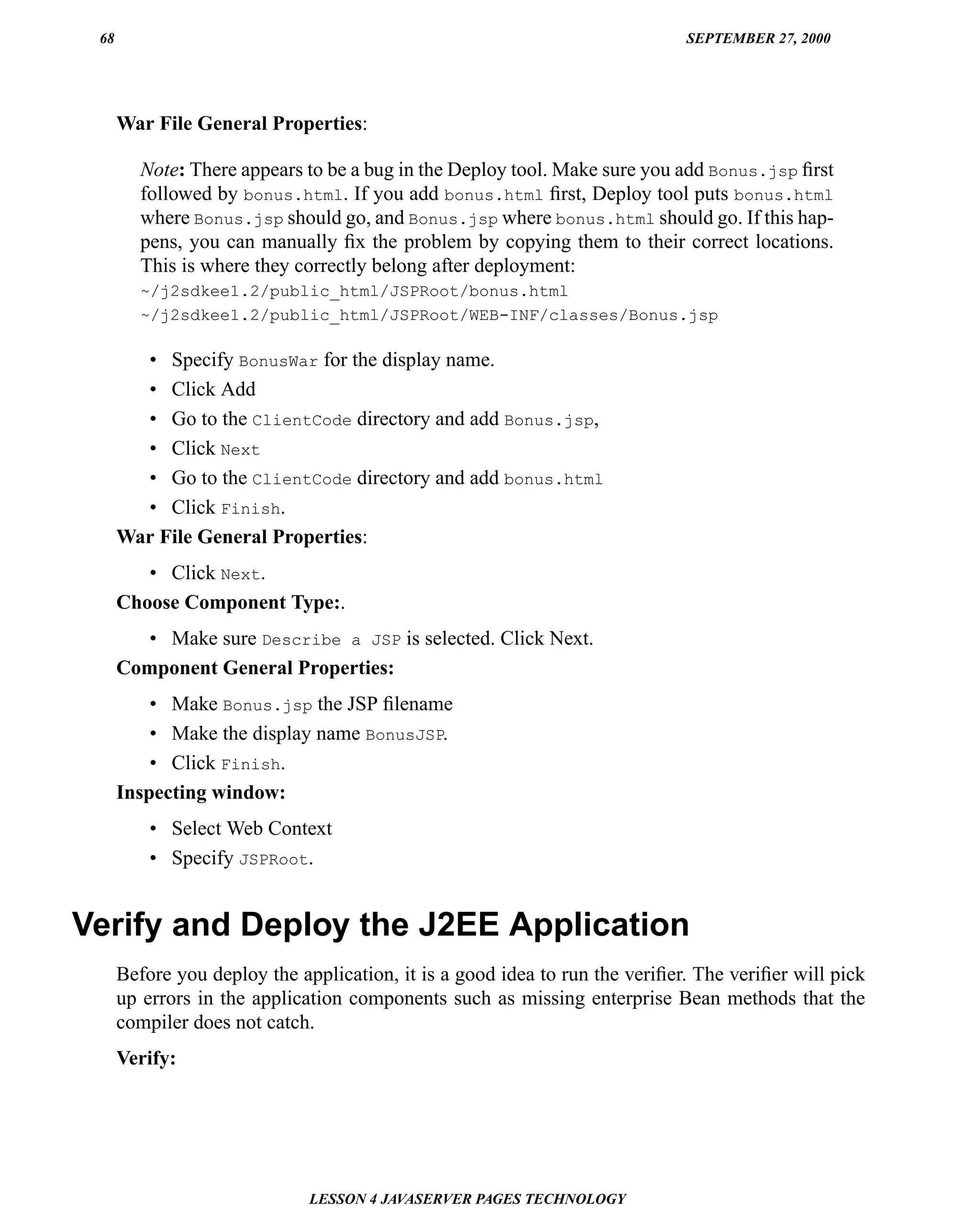 68                                                                          SEPTEMBER 27, 2000




      War File General Properties:

         Note: There appears to be a bug in the Deploy tool. Make sure you add Bonus.jsp ﬁrst
         followed by bonus.html. If you add bonus.html ﬁrst, Deploy tool puts bonus.html
         where Bonus.jsp should go, and Bonus.jsp where bonus.html should go. If this hap-
         pens, you can manually ﬁx the problem by copying them to their correct locations.
         This is where they correctly belong after deployment:
         ~/j2sdkee1.2/public_html/JSPRoot/bonus.html
         ~/j2sdkee1.2/public_html/JSPRoot/WEB-INF/classes/Bonus.jsp

        • Specify BonusWar for the display name.
        • Click Add
        • Go to the ClientCode directory and add Bonus.jsp,
        • Click Next
        • Go to the ClientCode directory and add bonus.html
        • Click Finish.
      War File General Properties:
         • Click Next.
      Choose Component Type:.
        • Make sure Describe a JSP is selected. Click Next.
      Component General Properties:
          • Make Bonus.jsp the JSP ﬁlename
          • Make the display name BonusJSP.
          • Click Finish.
      Inspecting window:
          • Select Web Context
          • Specify JSPRoot.


Verify and Deploy the J2EE Application
      Before you deploy the application, it is a good idea to run the veriﬁer. The veriﬁer will pick
      up errors in the application components such as missing enterprise Bean methods that the
      compiler does not catch.
      Verify:




                              LESSON 4 JAVASERVER PAGES TECHNOLOGY
 