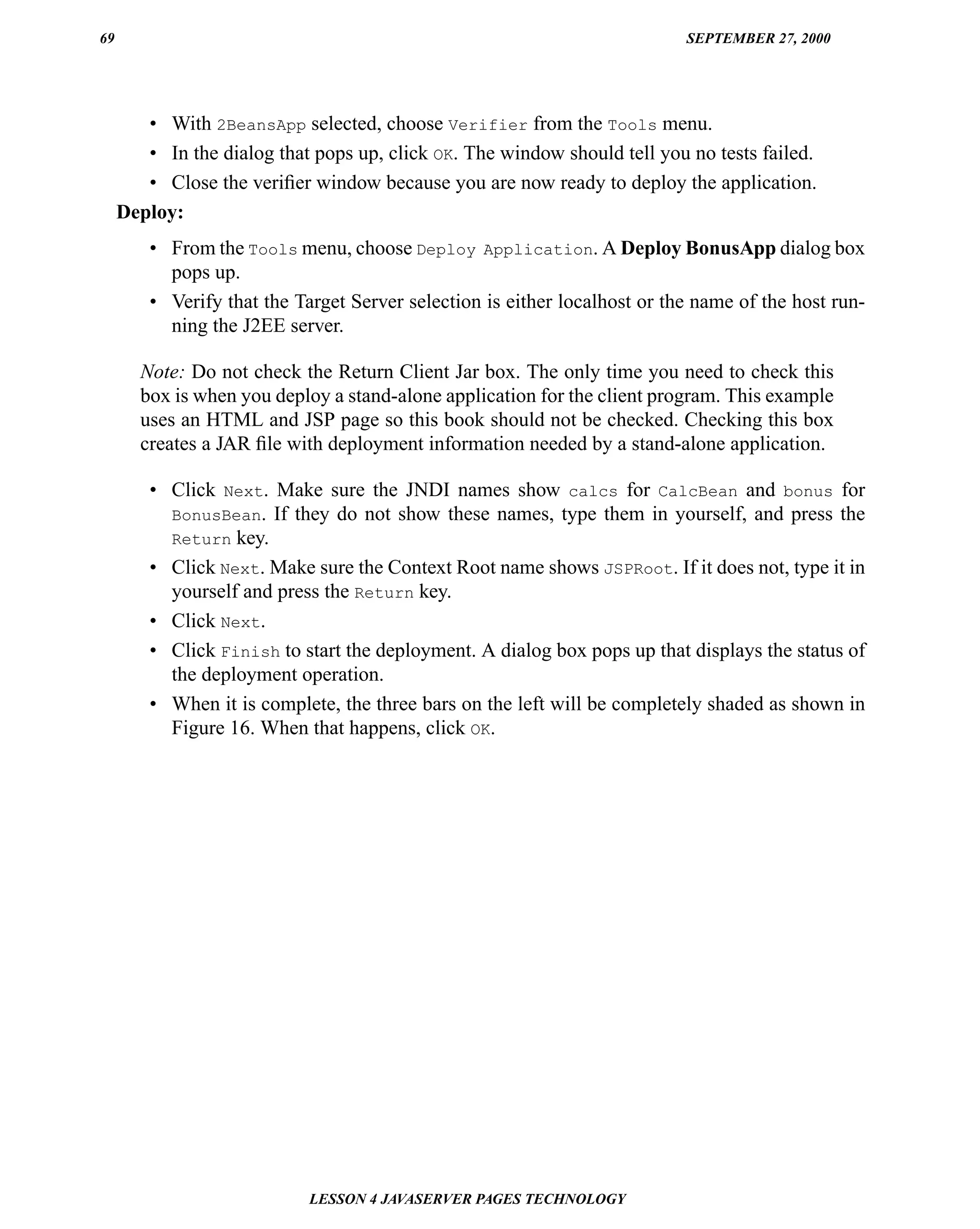 69                                                                          SEPTEMBER 27, 2000




        • With 2BeansApp selected, choose Verifier from the Tools menu.
        • In the dialog that pops up, click OK. The window should tell you no tests failed.
        • Close the veriﬁer window because you are now ready to deploy the application.
     Deploy:
         • From the Tools menu, choose Deploy Application. A Deploy BonusApp dialog box
           pops up.
         • Verify that the Target Server selection is either localhost or the name of the host run-
           ning the J2EE server.

       Note: Do not check the Return Client Jar box. The only time you need to check this
       box is when you deploy a stand-alone application for the client program. This example
       uses an HTML and JSP page so this book should not be checked. Checking this box
       creates a JAR ﬁle with deployment information needed by a stand-alone application.

         • Click Next. Make sure the JNDI names show calcs for CalcBean and bonus for
           BonusBean. If they do not show these names, type them in yourself, and press the
           Return key.
         • Click Next. Make sure the Context Root name shows JSPRoot. If it does not, type it in
           yourself and press the Return key.
         • Click Next.
         • Click Finish to start the deployment. A dialog box pops up that displays the status of
           the deployment operation.
         • When it is complete, the three bars on the left will be completely shaded as shown in
           Figure 16. When that happens, click OK.




                             LESSON 4 JAVASERVER PAGES TECHNOLOGY
 