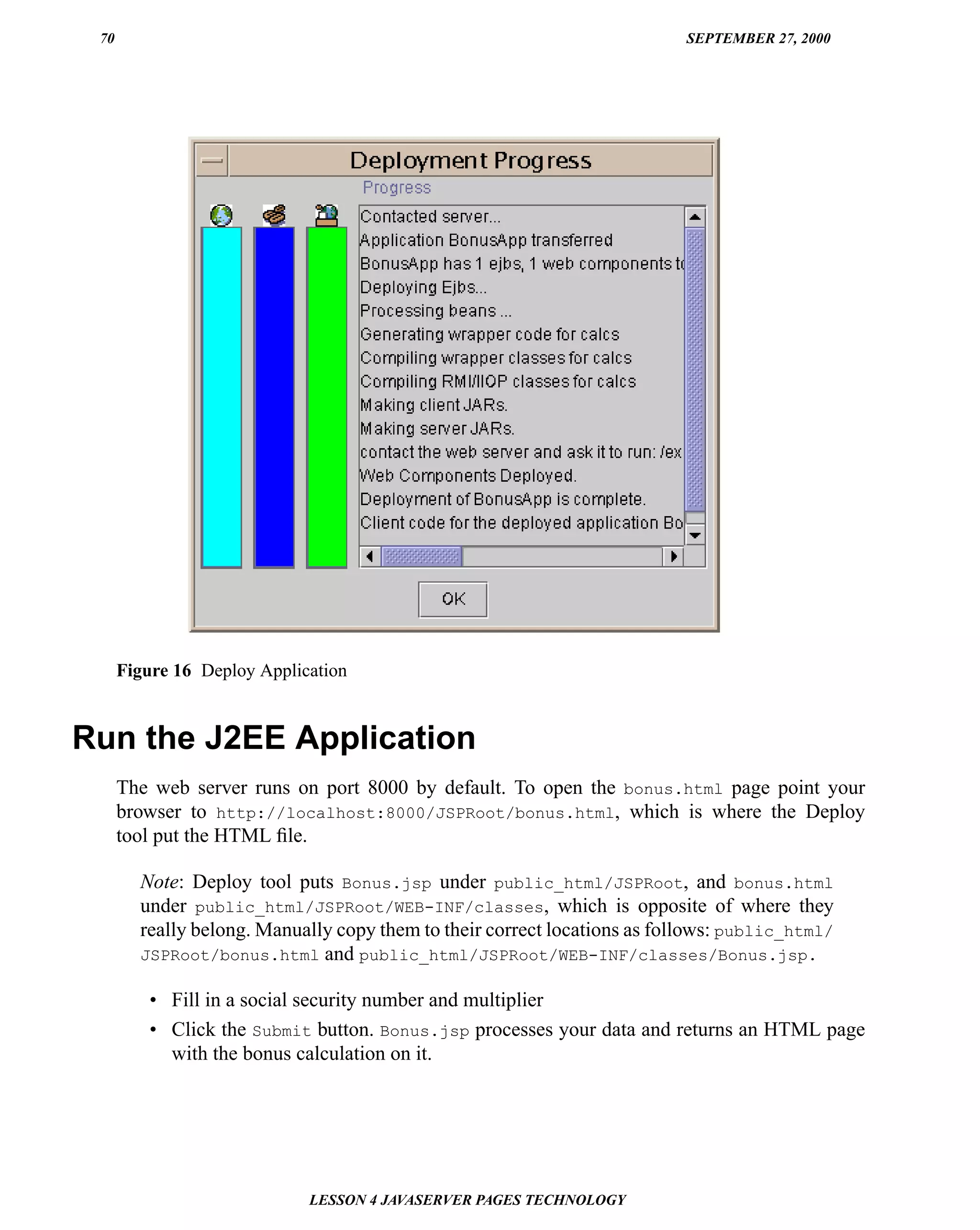 70                                                                       SEPTEMBER 27, 2000




      Figure 16 Deploy Application


Run the J2EE Application
      The web server runs on port 8000 by default. To open the bonus.html page point your
      browser to http://localhost:8000/JSPRoot/bonus.html, which is where the Deploy
      tool put the HTML ﬁle.

        Note: Deploy tool puts Bonus.jsp under public_html/JSPRoot, and bonus.html
        under public_html/JSPRoot/WEB-INF/classes, which is opposite of where they
        really belong. Manually copy them to their correct locations as follows: public_html/
        JSPRoot/bonus.html and public_html/JSPRoot/WEB-INF/classes/Bonus.jsp.

          • Fill in a social security number and multiplier
          • Click the Submit button. Bonus.jsp processes your data and returns an HTML page
            with the bonus calculation on it.




                             LESSON 4 JAVASERVER PAGES TECHNOLOGY
 