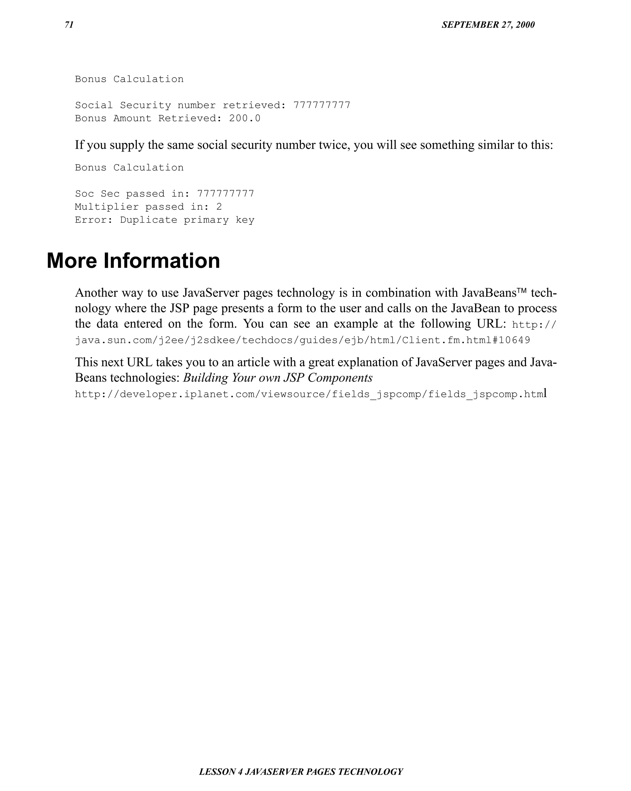 71                                                                         SEPTEMBER 27, 2000




      Bonus Calculation

      Social Security number retrieved: 777777777
      Bonus Amount Retrieved: 200.0

      If you supply the same social security number twice, you will see something similar to this:
      Bonus Calculation

      Soc Sec passed in: 777777777
      Multiplier passed in: 2
      Error: Duplicate primary key



More Information
      Another way to use JavaServer pages technology is in combination with JavaBeans™ tech-
      nology where the JSP page presents a form to the user and calls on the JavaBean to process
      the data entered on the form. You can see an example at the following URL: http://
      java.sun.com/j2ee/j2sdkee/techdocs/guides/ejb/html/Client.fm.html#10649

      This next URL takes you to an article with a great explanation of JavaServer pages and Java-
      Beans technologies: Building Your own JSP Components
      http://developer.iplanet.com/viewsource/fields_jspcomp/fields_jspcomp.html




                             LESSON 4 JAVASERVER PAGES TECHNOLOGY
 