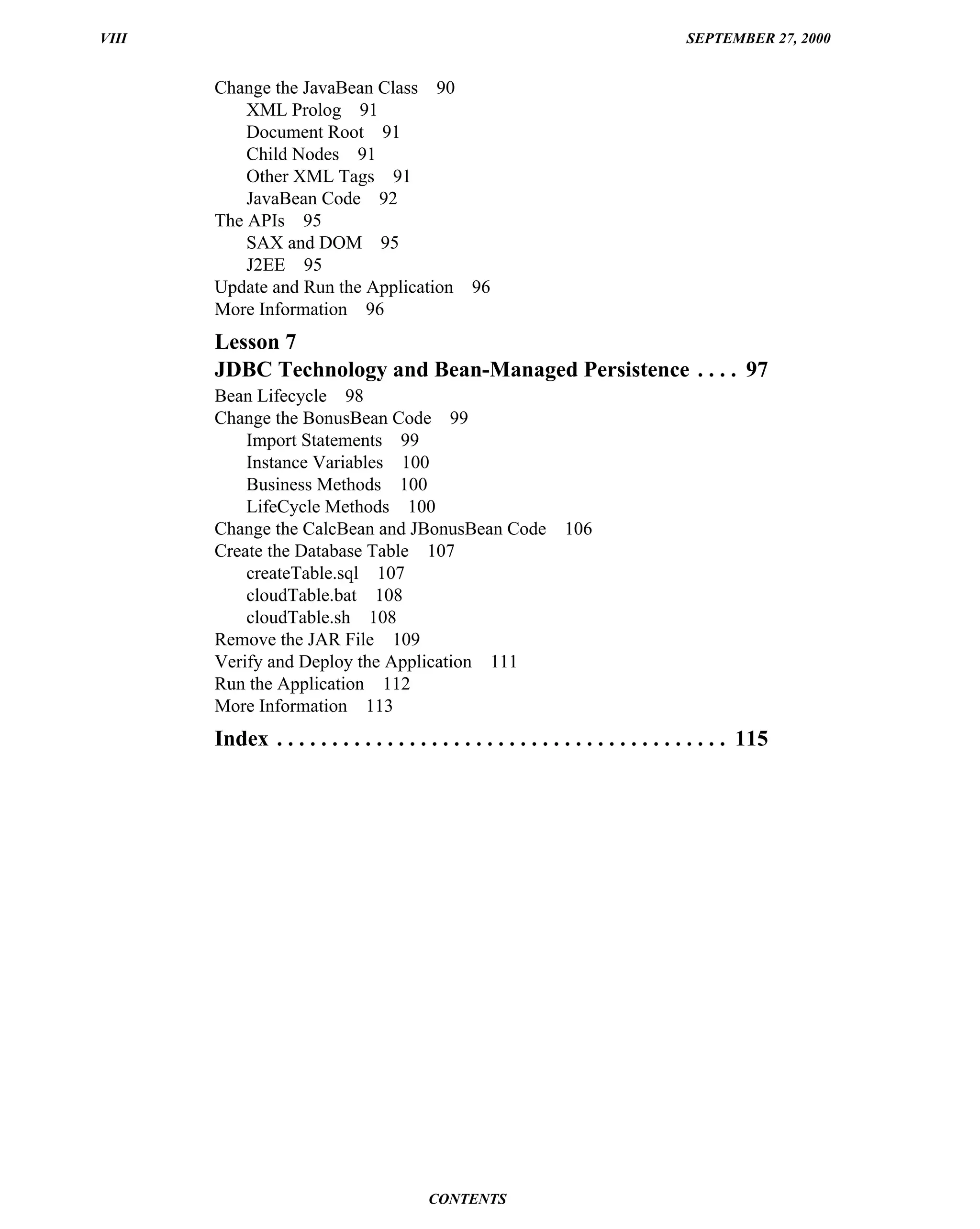 VIII                                                                                SEPTEMBER 27, 2000


       Change the JavaBean Class 90
           XML Prolog 91
           Document Root 91
           Child Nodes 91
           Other XML Tags 91
           JavaBean Code 92
       The APIs 95
           SAX and DOM 95
           J2EE 95
       Update and Run the Application 96
       More Information 96
       Lesson 7
       JDBC Technology and Bean-Managed Persistence . . . . 97
       Bean Lifecycle 98
       Change the BonusBean Code 99
           Import Statements 99
           Instance Variables 100
           Business Methods 100
           LifeCycle Methods 100
       Change the CalcBean and JBonusBean Code                  106
       Create the Database Table 107
           createTable.sql 107
           cloudTable.bat 108
           cloudTable.sh 108
       Remove the JAR File 109
       Verify and Deploy the Application 111
       Run the Application 112
       More Information 113
       Index . . . . . . . . . . . . . . . . . . . . . . . . . . . . . . . . . . . . . . . . . 115




                                          CONTENTS
 