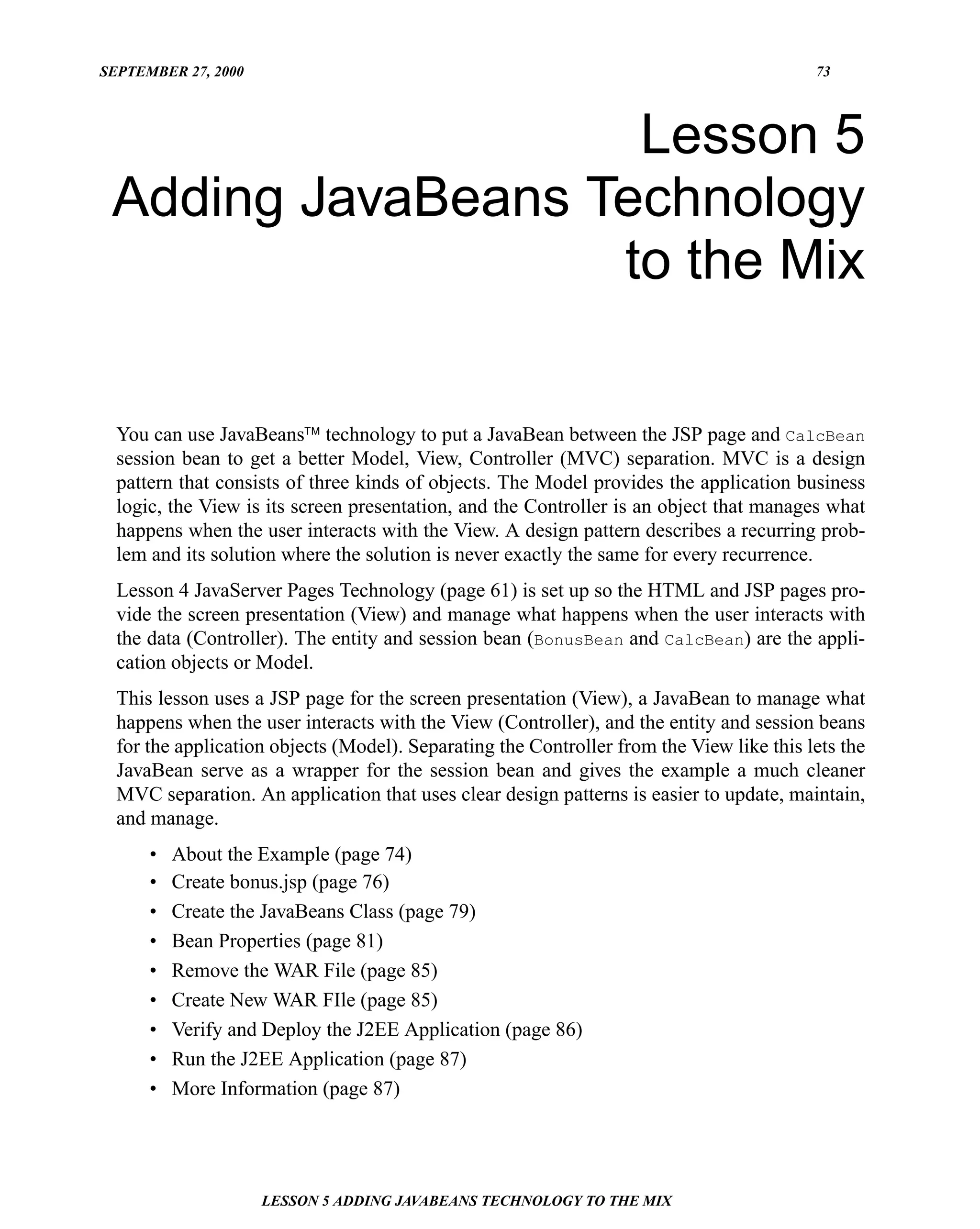 SEPTEMBER 27, 2000                                                                        73




                    Lesson 5
 Adding JavaBeans Technology
                   to the Mix

  You can use JavaBeans™ technology to put a JavaBean between the JSP page and CalcBean
  session bean to get a better Model, View, Controller (MVC) separation. MVC is a design
  pattern that consists of three kinds of objects. The Model provides the application business
  logic, the View is its screen presentation, and the Controller is an object that manages what
  happens when the user interacts with the View. A design pattern describes a recurring prob-
  lem and its solution where the solution is never exactly the same for every recurrence.
  Lesson 4 JavaServer Pages Technology (page 61) is set up so the HTML and JSP pages pro-
  vide the screen presentation (View) and manage what happens when the user interacts with
  the data (Controller). The entity and session bean (BonusBean and CalcBean) are the appli-
  cation objects or Model.
  This lesson uses a JSP page for the screen presentation (View), a JavaBean to manage what
  happens when the user interacts with the View (Controller), and the entity and session beans
  for the application objects (Model). Separating the Controller from the View like this lets the
  JavaBean serve as a wrapper for the session bean and gives the example a much cleaner
  MVC separation. An application that uses clear design patterns is easier to update, maintain,
  and manage.
      •   About the Example (page 74)
      •   Create bonus.jsp (page 76)
      •   Create the JavaBeans Class (page 79)
      •   Bean Properties (page 81)
      •   Remove the WAR File (page 85)
      •   Create New WAR FIle (page 85)
      •   Verify and Deploy the J2EE Application (page 86)
      •   Run the J2EE Application (page 87)
      •   More Information (page 87)




                     LESSON 5 ADDING JAVABEANS TECHNOLOGY TO THE MIX
 
