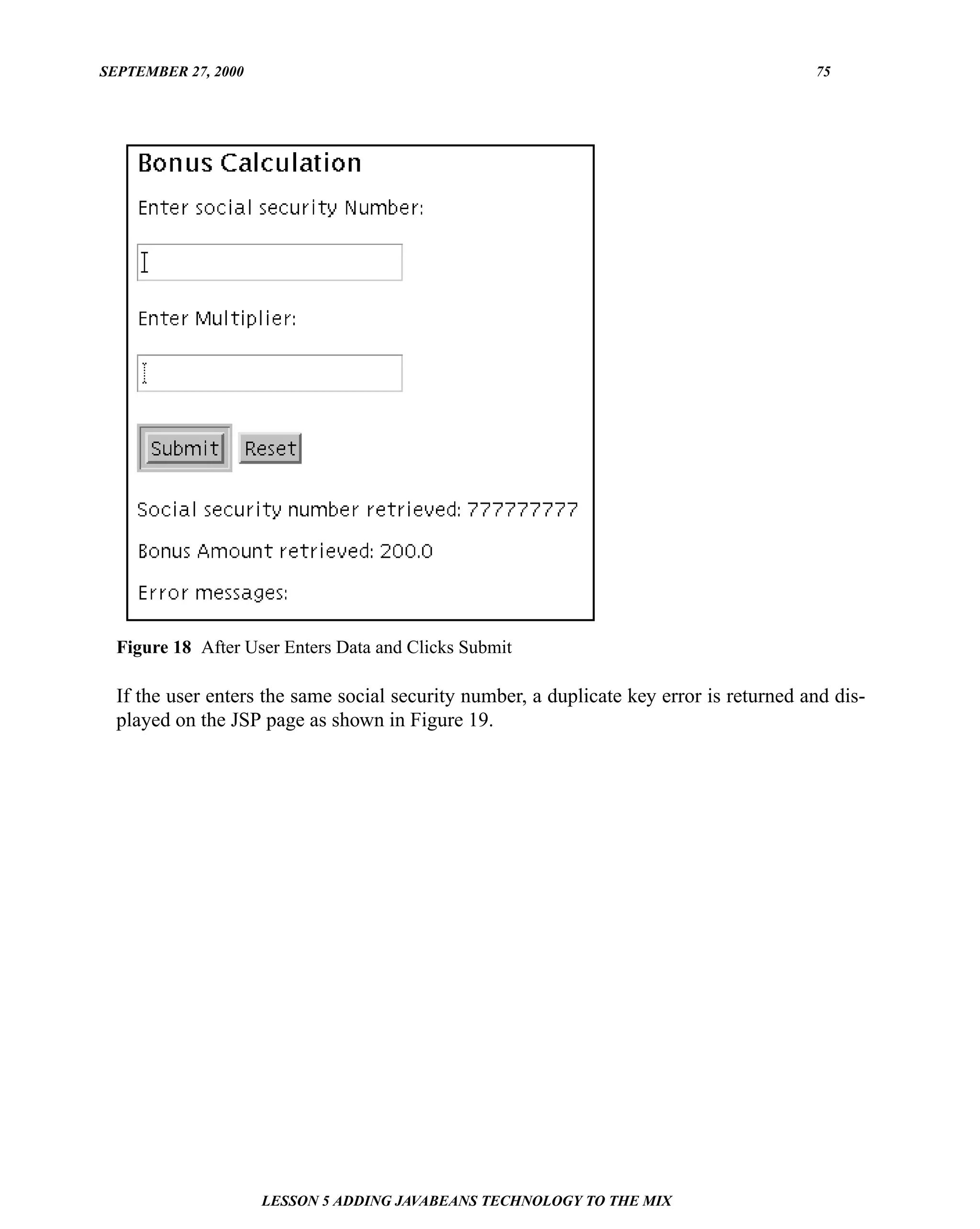 SEPTEMBER 27, 2000                                                                       75




  Figure 18 After User Enters Data and Clicks Submit

  If the user enters the same social security number, a duplicate key error is returned and dis-
  played on the JSP page as shown in Figure 19.




                     LESSON 5 ADDING JAVABEANS TECHNOLOGY TO THE MIX
 