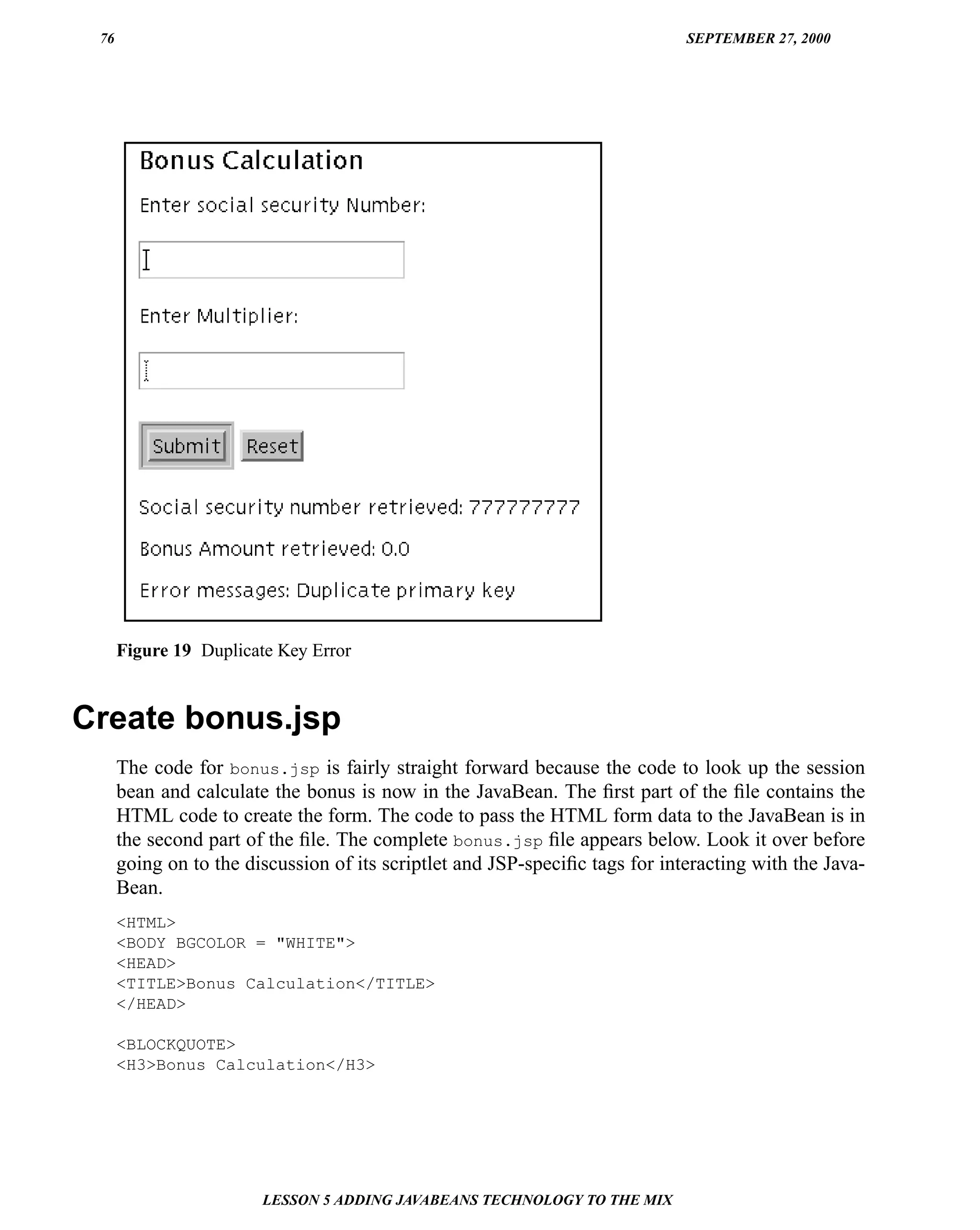 76                                                                           SEPTEMBER 27, 2000




      Figure 19 Duplicate Key Error


Create bonus.jsp
      The code for bonus.jsp is fairly straight forward because the code to look up the session
      bean and calculate the bonus is now in the JavaBean. The ﬁrst part of the ﬁle contains the
      HTML code to create the form. The code to pass the HTML form data to the JavaBean is in
      the second part of the ﬁle. The complete bonus.jsp ﬁle appears below. Look it over before
      going on to the discussion of its scriptlet and JSP-speciﬁc tags for interacting with the Java-
      Bean.
      <HTML>
      <BODY BGCOLOR = "WHITE">
      <HEAD>
      <TITLE>Bonus Calculation</TITLE>
      </HEAD>

      <BLOCKQUOTE>
      <H3>Bonus Calculation</H3>




                        LESSON 5 ADDING JAVABEANS TECHNOLOGY TO THE MIX
 