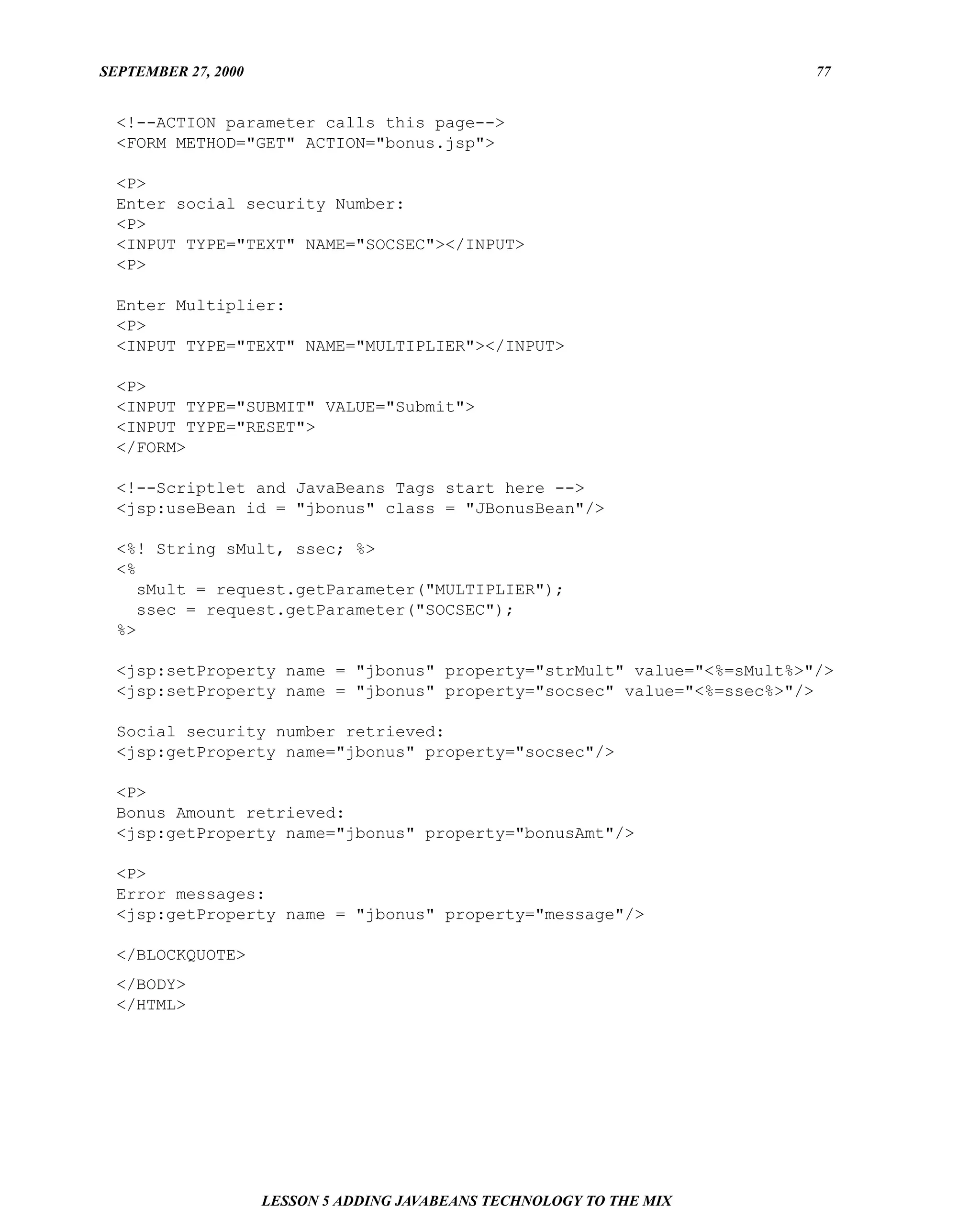 SEPTEMBER 27, 2000                                                      77


  <!--ACTION parameter calls this page-->
  <FORM METHOD="GET" ACTION="bonus.jsp">

  <P>
  Enter social security Number:
  <P>
  <INPUT TYPE="TEXT" NAME="SOCSEC"></INPUT>
  <P>

  Enter Multiplier:
  <P>
  <INPUT TYPE="TEXT" NAME="MULTIPLIER"></INPUT>

  <P>
  <INPUT TYPE="SUBMIT" VALUE="Submit">
  <INPUT TYPE="RESET">
  </FORM>

  <!--Scriptlet and JavaBeans Tags start here -->
  <jsp:useBean id = "jbonus" class = "JBonusBean"/>

  <%! String sMult, ssec; %>
  <%
     sMult = request.getParameter("MULTIPLIER");
     ssec = request.getParameter("SOCSEC");
  %>

  <jsp:setProperty name = "jbonus" property="strMult" value="<%=sMult%>"/>
  <jsp:setProperty name = "jbonus" property="socsec" value="<%=ssec%>"/>

  Social security number retrieved:
  <jsp:getProperty name="jbonus" property="socsec"/>

  <P>
  Bonus Amount retrieved:
  <jsp:getProperty name="jbonus" property="bonusAmt"/>

  <P>
  Error messages:
  <jsp:getProperty name = "jbonus" property="message"/>

  </BLOCKQUOTE>
  </BODY>
  </HTML>




                     LESSON 5 ADDING JAVABEANS TECHNOLOGY TO THE MIX
 