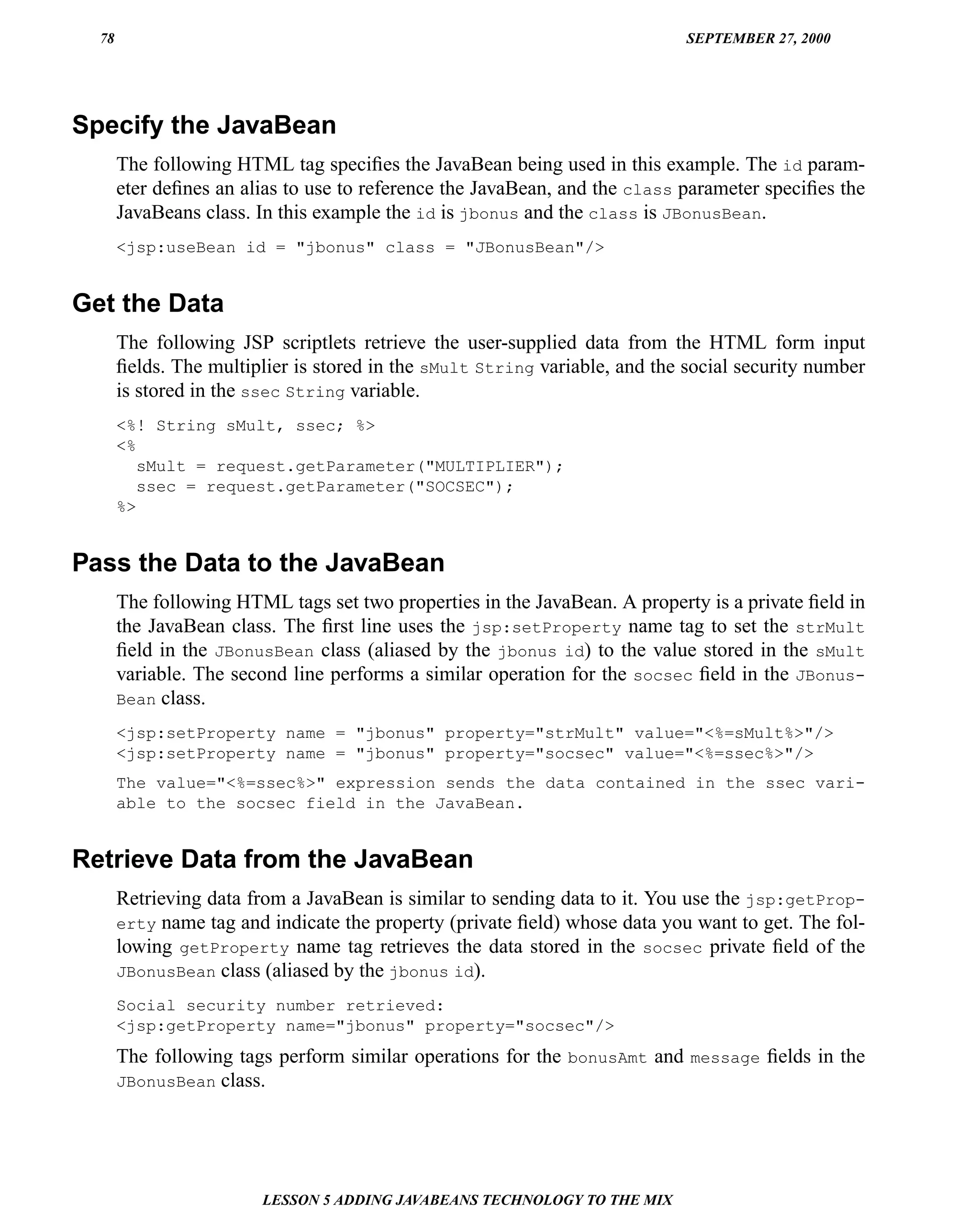 78                                                                         SEPTEMBER 27, 2000




Specify the JavaBean
       The following HTML tag speciﬁes the JavaBean being used in this example. The id param-
       eter deﬁnes an alias to use to reference the JavaBean, and the class parameter speciﬁes the
       JavaBeans class. In this example the id is jbonus and the class is JBonusBean.
       <jsp:useBean id = "jbonus" class = "JBonusBean"/>


Get the Data
       The following JSP scriptlets retrieve the user-supplied data from the HTML form input
       ﬁelds. The multiplier is stored in the sMult String variable, and the social security number
       is stored in the ssec String variable.
       <%! String sMult, ssec; %>
       <%
          sMult = request.getParameter("MULTIPLIER");
          ssec = request.getParameter("SOCSEC");
       %>


Pass the Data to the JavaBean
       The following HTML tags set two properties in the JavaBean. A property is a private ﬁeld in
       the JavaBean class. The ﬁrst line uses the jsp:setProperty name tag to set the strMult
       ﬁeld in the JBonusBean class (aliased by the jbonus id) to the value stored in the sMult
       variable. The second line performs a similar operation for the socsec ﬁeld in the JBonus-
       Bean class.

       <jsp:setProperty name = "jbonus" property="strMult" value="<%=sMult%>"/>
       <jsp:setProperty name = "jbonus" property="socsec" value="<%=ssec%>"/>
       The value="<%=ssec%>" expression sends the data contained in the ssec vari-
       able to the socsec field in the JavaBean.


Retrieve Data from the JavaBean
       Retrieving data from a JavaBean is similar to sending data to it. You use the jsp:getProp-
       erty name tag and indicate the property (private ﬁeld) whose data you want to get. The fol-
       lowing getProperty name tag retrieves the data stored in the socsec private ﬁeld of the
       JBonusBean class (aliased by the jbonus id).

       Social security number retrieved:
       <jsp:getProperty name="jbonus" property="socsec"/>
       The following tags perform similar operations for the bonusAmt and message ﬁelds in the
       JBonusBean class.




                        LESSON 5 ADDING JAVABEANS TECHNOLOGY TO THE MIX
 