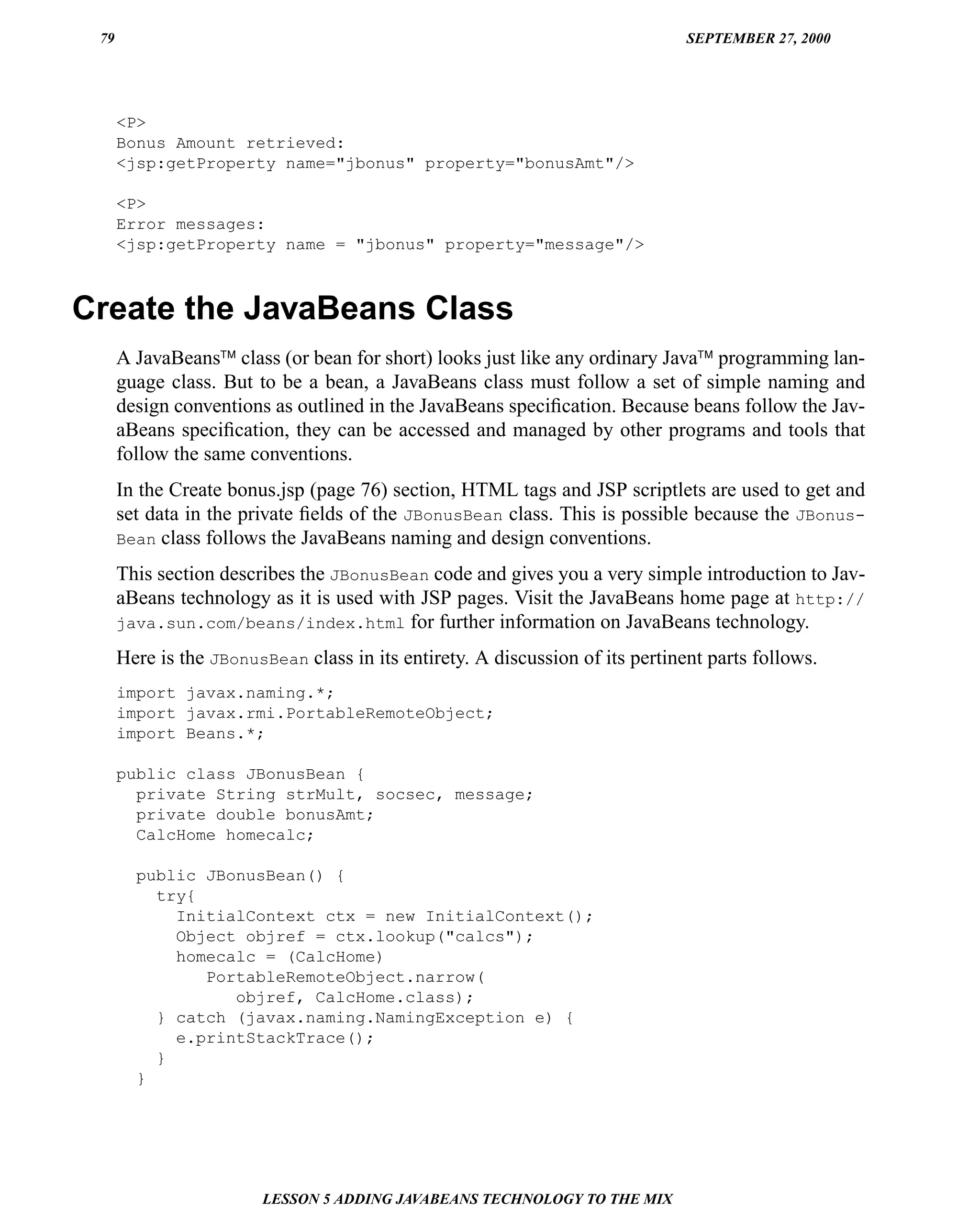 79                                                                            SEPTEMBER 27, 2000




      <P>
      Bonus Amount retrieved:
      <jsp:getProperty name="jbonus" property="bonusAmt"/>

      <P>
      Error messages:
      <jsp:getProperty name = "jbonus" property="message"/>



Create the JavaBeans Class
      A JavaBeans™ class (or bean for short) looks just like any ordinary Java™ programming lan-
      guage class. But to be a bean, a JavaBeans class must follow a set of simple naming and
      design conventions as outlined in the JavaBeans speciﬁcation. Because beans follow the Jav-
      aBeans speciﬁcation, they can be accessed and managed by other programs and tools that
      follow the same conventions.
      In the Create bonus.jsp (page 76) section, HTML tags and JSP scriptlets are used to get and
      set data in the private ﬁelds of the JBonusBean class. This is possible because the JBonus-
      Bean class follows the JavaBeans naming and design conventions.

      This section describes the JBonusBean code and gives you a very simple introduction to Jav-
      aBeans technology as it is used with JSP pages. Visit the JavaBeans home page at http://
      java.sun.com/beans/index.html for further information on JavaBeans technology.

      Here is the JBonusBean class in its entirety. A discussion of its pertinent parts follows.
      import javax.naming.*;
      import javax.rmi.PortableRemoteObject;
      import Beans.*;

      public class JBonusBean {
        private String strMult, socsec, message;
        private double bonusAmt;
        CalcHome homecalc;

        public JBonusBean() {
          try{
            InitialContext ctx = new InitialContext();
            Object objref = ctx.lookup("calcs");
            homecalc = (CalcHome)
               PortableRemoteObject.narrow(
                  objref, CalcHome.class);
          } catch (javax.naming.NamingException e) {
            e.printStackTrace();
          }
        }




                        LESSON 5 ADDING JAVABEANS TECHNOLOGY TO THE MIX
 