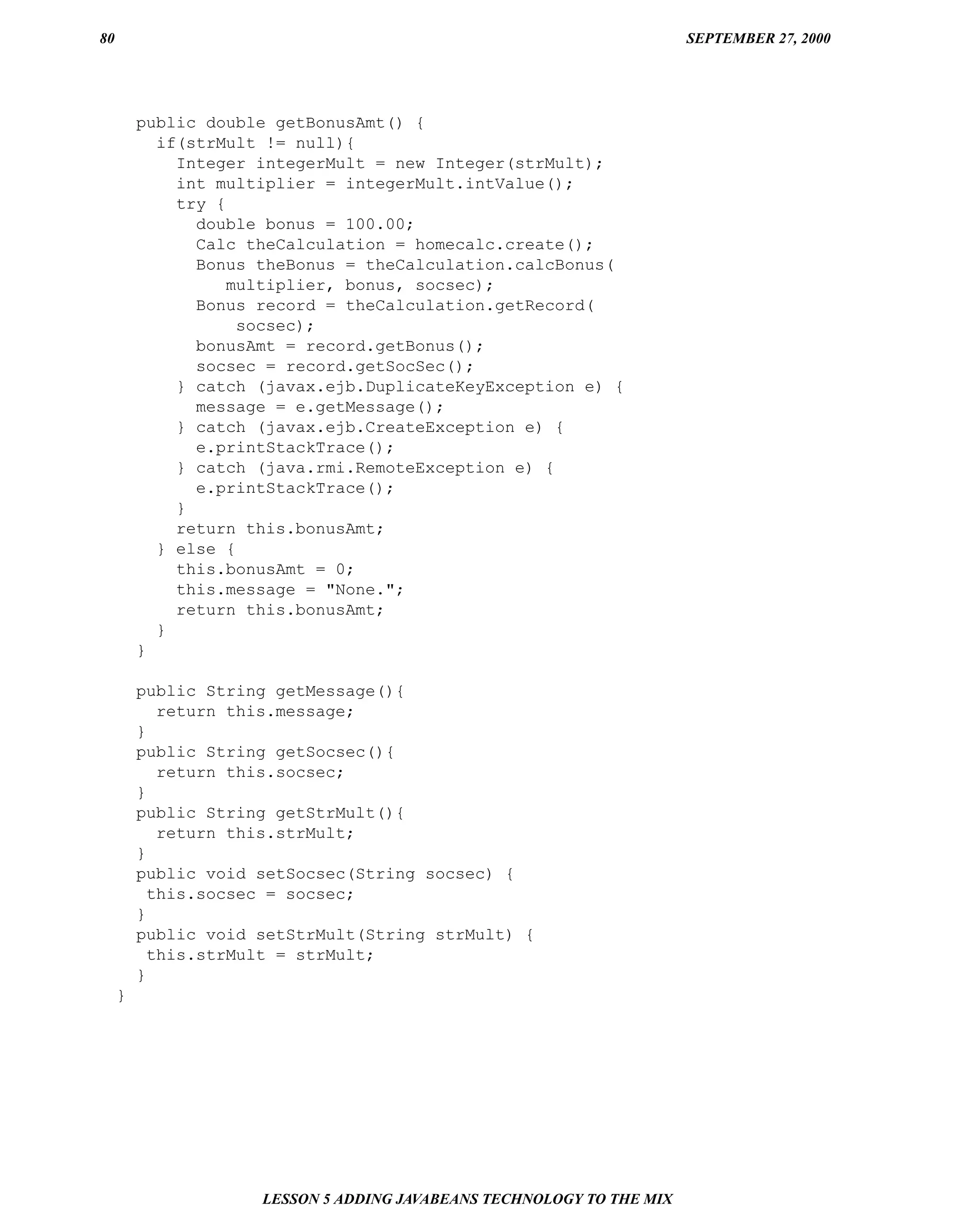 80                                                                     SEPTEMBER 27, 2000




         public double getBonusAmt() {
           if(strMult != null){
             Integer integerMult = new Integer(strMult);
             int multiplier = integerMult.intValue();
             try {
               double bonus = 100.00;
               Calc theCalculation = homecalc.create();
               Bonus theBonus = theCalculation.calcBonus(
                   multiplier, bonus, socsec);
               Bonus record = theCalculation.getRecord(
                    socsec);
               bonusAmt = record.getBonus();
               socsec = record.getSocSec();
             } catch (javax.ejb.DuplicateKeyException e) {
               message = e.getMessage();
             } catch (javax.ejb.CreateException e) {
               e.printStackTrace();
             } catch (java.rmi.RemoteException e) {
               e.printStackTrace();
             }
             return this.bonusAmt;
           } else {
             this.bonusAmt = 0;
             this.message = "None.";
             return this.bonusAmt;
           }
         }

         public String getMessage(){
            return this.message;
         }
         public String getSocsec(){
            return this.socsec;
         }
         public String getStrMult(){
            return this.strMult;
         }
         public void setSocsec(String socsec) {
           this.socsec = socsec;
         }
         public void setStrMult(String strMult) {
           this.strMult = strMult;
         }
     }




                     LESSON 5 ADDING JAVABEANS TECHNOLOGY TO THE MIX
 