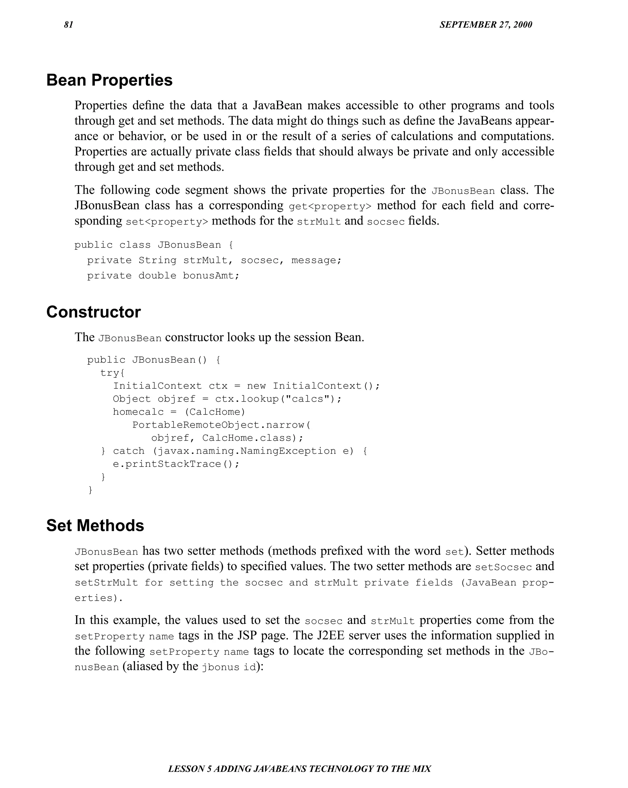 81                                                                         SEPTEMBER 27, 2000




Bean Properties
       Properties deﬁne the data that a JavaBean makes accessible to other programs and tools
       through get and set methods. The data might do things such as deﬁne the JavaBeans appear-
       ance or behavior, or be used in or the result of a series of calculations and computations.
       Properties are actually private class ﬁelds that should always be private and only accessible
       through get and set methods.
       The following code segment shows the private properties for the JBonusBean class. The
       JBonusBean class has a corresponding get<property> method for each ﬁeld and corre-
       sponding set<property> methods for the strMult and socsec ﬁelds.
       public class JBonusBean {
         private String strMult, socsec, message;
         private double bonusAmt;


Constructor
       The JBonusBean constructor looks up the session Bean.
         public JBonusBean() {
           try{
             InitialContext ctx = new InitialContext();
             Object objref = ctx.lookup("calcs");
             homecalc = (CalcHome)
                PortableRemoteObject.narrow(
                   objref, CalcHome.class);
           } catch (javax.naming.NamingException e) {
             e.printStackTrace();
           }
         }


Set Methods
       JBonusBean has two setter methods (methods preﬁxed with the word set). Setter methods
       set properties (private ﬁelds) to speciﬁed values. The two setter methods are setSocsec and
       setStrMult for setting the socsec and strMult private fields (JavaBean prop-
       erties).

       In this example, the values used to set the socsec and strMult properties come from the
       setProperty name tags in the JSP page. The J2EE server uses the information supplied in
       the following setProperty name tags to locate the corresponding set methods in the JBo-
       nusBean (aliased by the jbonus id):




                         LESSON 5 ADDING JAVABEANS TECHNOLOGY TO THE MIX
 