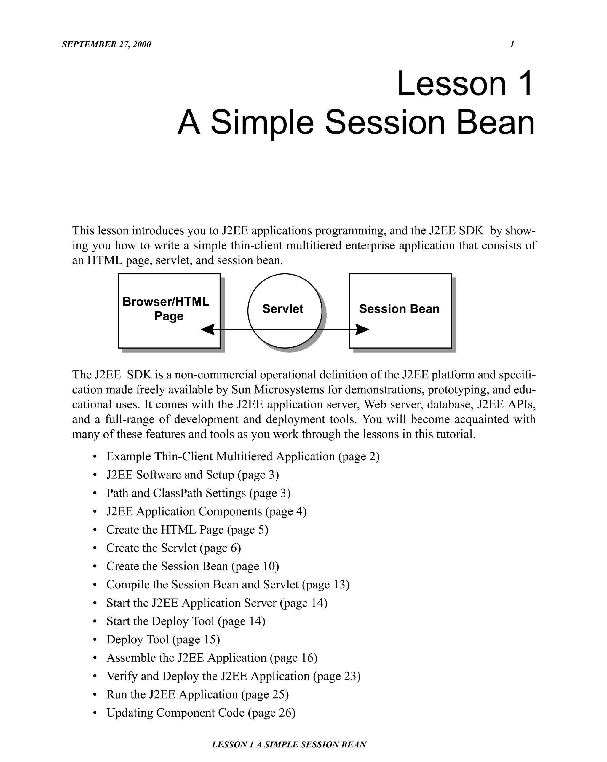 SEPTEMBER 27, 2000                                                                       1




                                    Lesson 1
                       A Simple Session Bean

  This lesson introduces you to J2EE applications programming, and the J2EE SDK by show-
  ing you how to write a simple thin-client multitiered enterprise application that consists of
  an HTML page, servlet, and session bean.


             Browser/HTML
                                        Servlet            Session Bean
                 Page



  The J2EE SDK is a non-commercial operational deﬁnition of the J2EE platform and speciﬁ-
  cation made freely available by Sun Microsystems for demonstrations, prototyping, and edu-
  cational uses. It comes with the J2EE application server, Web server, database, J2EE APIs,
  and a full-range of development and deployment tools. You will become acquainted with
  many of these features and tools as you work through the lessons in this tutorial.
      •   Example Thin-Client Multitiered Application (page 2)
      •   J2EE Software and Setup (page 3)
      •   Path and ClassPath Settings (page 3)
      •   J2EE Application Components (page 4)
      •   Create the HTML Page (page 5)
      •   Create the Servlet (page 6)
      •   Create the Session Bean (page 10)
      •   Compile the Session Bean and Servlet (page 13)
      •   Start the J2EE Application Server (page 14)
      •   Start the Deploy Tool (page 14)
      •   Deploy Tool (page 15)
      •   Assemble the J2EE Application (page 16)
      •   Verify and Deploy the J2EE Application (page 23)
      •   Run the J2EE Application (page 25)
      •   Updating Component Code (page 26)

                              LESSON 1 A SIMPLE SESSION BEAN
 