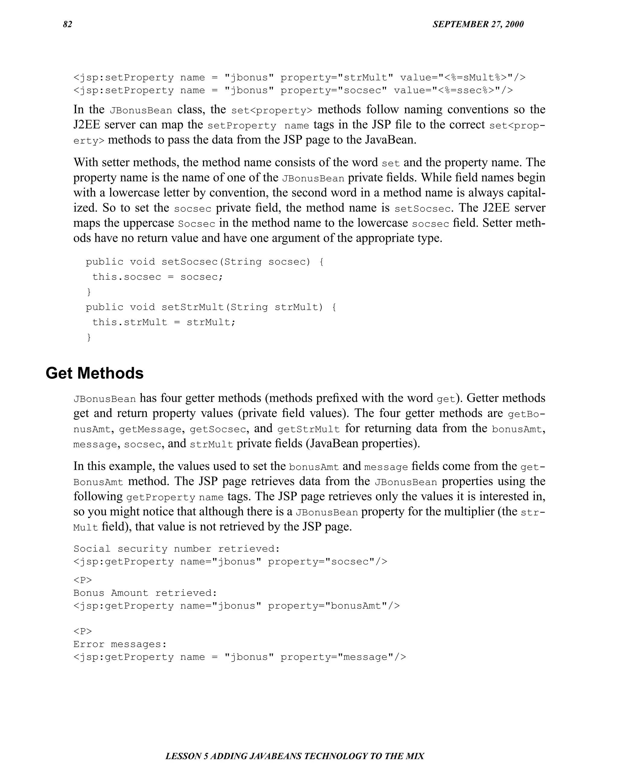 82                                                                         SEPTEMBER 27, 2000




      <jsp:setProperty name = "jbonus" property="strMult" value="<%=sMult%>"/>
      <jsp:setProperty name = "jbonus" property="socsec" value="<%=ssec%>"/>
      In the JBonusBean class, the set<property> methods follow naming conventions so the
      J2EE server can map the setProperty name tags in the JSP ﬁle to the correct set<prop-
      erty> methods to pass the data from the JSP page to the JavaBean.

      With setter methods, the method name consists of the word set and the property name. The
      property name is the name of one of the JBonusBean private ﬁelds. While ﬁeld names begin
      with a lowercase letter by convention, the second word in a method name is always capital-
      ized. So to set the socsec private ﬁeld, the method name is setSocsec. The J2EE server
      maps the uppercase Socsec in the method name to the lowercase socsec ﬁeld. Setter meth-
      ods have no return value and have one argument of the appropriate type.
        public void setSocsec(String socsec) {
          this.socsec = socsec;
        }
        public void setStrMult(String strMult) {
          this.strMult = strMult;
        }


Get Methods
      JBonusBean has four getter methods (methods preﬁxed with the word get). Getter methods
      get and return property values (private ﬁeld values). The four getter methods are getBo-
      nusAmt, getMessage, getSocsec, and getStrMult for returning data from the bonusAmt,
      message, socsec, and strMult private ﬁelds (JavaBean properties).

      In this example, the values used to set the bonusAmt and message ﬁelds come from the get-
      BonusAmt method. The JSP page retrieves data from the JBonusBean properties using the
      following getProperty name tags. The JSP page retrieves only the values it is interested in,
      so you might notice that although there is a JBonusBean property for the multiplier (the str-
      Mult ﬁeld), that value is not retrieved by the JSP page.

      Social security number retrieved:
      <jsp:getProperty name="jbonus" property="socsec"/>
      <P>
      Bonus Amount retrieved:
      <jsp:getProperty name="jbonus" property="bonusAmt"/>

      <P>
      Error messages:
      <jsp:getProperty name = "jbonus" property="message"/>




                        LESSON 5 ADDING JAVABEANS TECHNOLOGY TO THE MIX
 