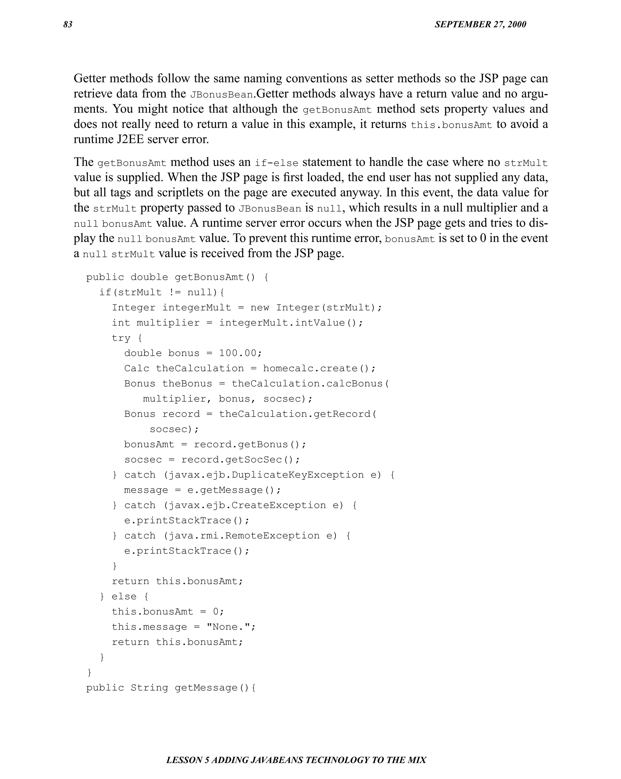 83                                                                          SEPTEMBER 27, 2000




     Getter methods follow the same naming conventions as setter methods so the JSP page can
     retrieve data from the JBonusBean.Getter methods always have a return value and no argu-
     ments. You might notice that although the getBonusAmt method sets property values and
     does not really need to return a value in this example, it returns this.bonusAmt to avoid a
     runtime J2EE server error.
     The getBonusAmt method uses an if-else statement to handle the case where no strMult
     value is supplied. When the JSP page is ﬁrst loaded, the end user has not supplied any data,
     but all tags and scriptlets on the page are executed anyway. In this event, the data value for
     the strMult property passed to JBonusBean is null, which results in a null multiplier and a
     null bonusAmt value. A runtime server error occurs when the JSP page gets and tries to dis-
     play the null bonusAmt value. To prevent this runtime error, bonusAmt is set to 0 in the event
     a null strMult value is received from the JSP page.
       public double getBonusAmt() {
         if(strMult != null){
           Integer integerMult = new Integer(strMult);
           int multiplier = integerMult.intValue();
           try {
             double bonus = 100.00;
             Calc theCalculation = homecalc.create();
             Bonus theBonus = theCalculation.calcBonus(
                 multiplier, bonus, socsec);
             Bonus record = theCalculation.getRecord(
                  socsec);
             bonusAmt = record.getBonus();
             socsec = record.getSocSec();
           } catch (javax.ejb.DuplicateKeyException e) {
             message = e.getMessage();
           } catch (javax.ejb.CreateException e) {
             e.printStackTrace();
           } catch (java.rmi.RemoteException e) {
             e.printStackTrace();
           }
           return this.bonusAmt;
         } else {
           this.bonusAmt = 0;
           this.message = "None.";
           return this.bonusAmt;
         }
       }
       public String getMessage(){




                       LESSON 5 ADDING JAVABEANS TECHNOLOGY TO THE MIX
 