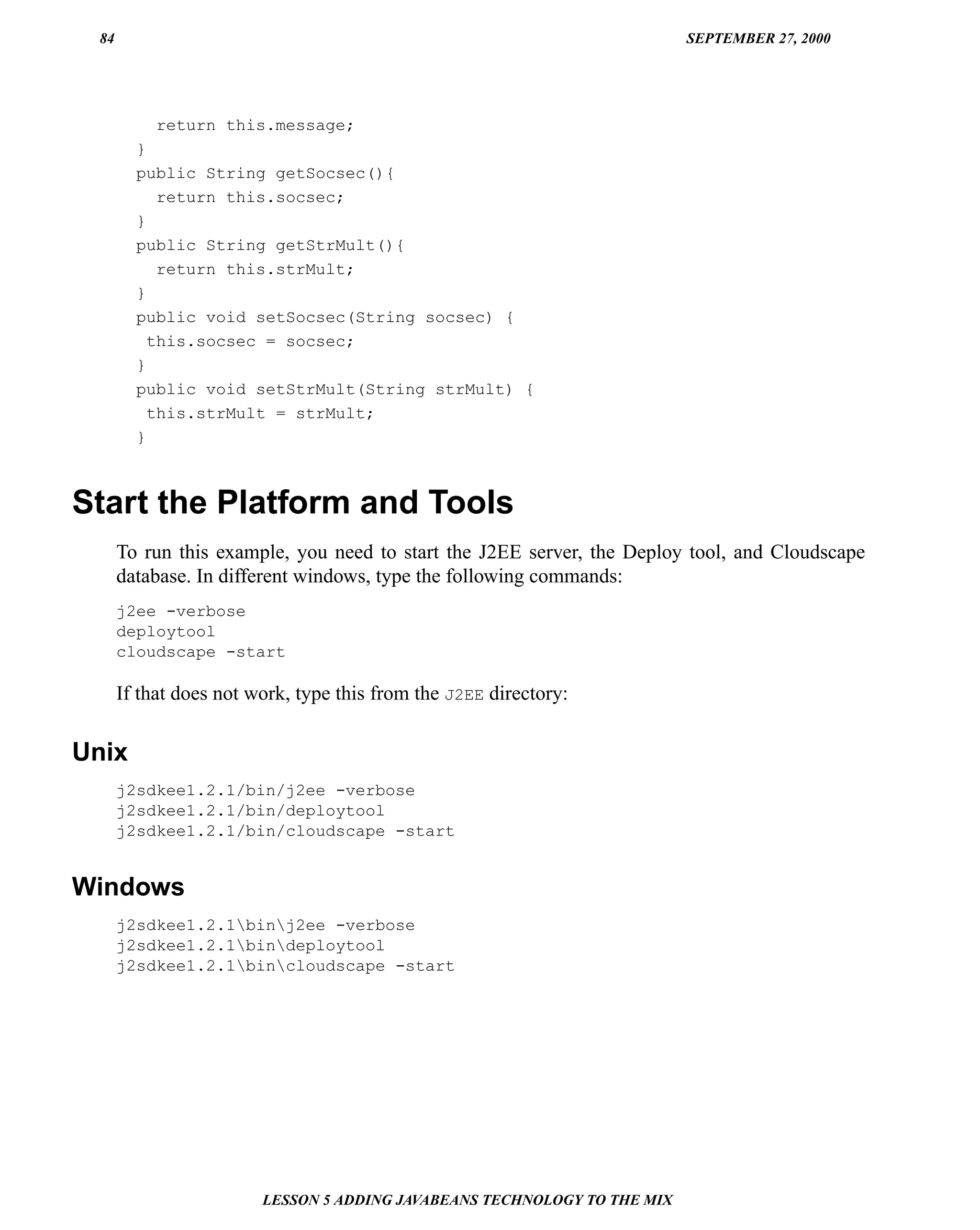 84                                                                       SEPTEMBER 27, 2000




           return this.message;
        }
        public String getSocsec(){
           return this.socsec;
        }
        public String getStrMult(){
           return this.strMult;
        }
        public void setSocsec(String socsec) {
          this.socsec = socsec;
        }
        public void setStrMult(String strMult) {
          this.strMult = strMult;
        }



Start the Platform and Tools
      To run this example, you need to start the J2EE server, the Deploy tool, and Cloudscape
      database. In different windows, type the following commands:
      j2ee -verbose
      deploytool
      cloudscape -start

      If that does not work, type this from the J2EE directory:


Unix
      j2sdkee1.2.1/bin/j2ee -verbose
      j2sdkee1.2.1/bin/deploytool
      j2sdkee1.2.1/bin/cloudscape -start


Windows
      j2sdkee1.2.1binj2ee -verbose
      j2sdkee1.2.1bindeploytool
      j2sdkee1.2.1bincloudscape -start




                        LESSON 5 ADDING JAVABEANS TECHNOLOGY TO THE MIX
 