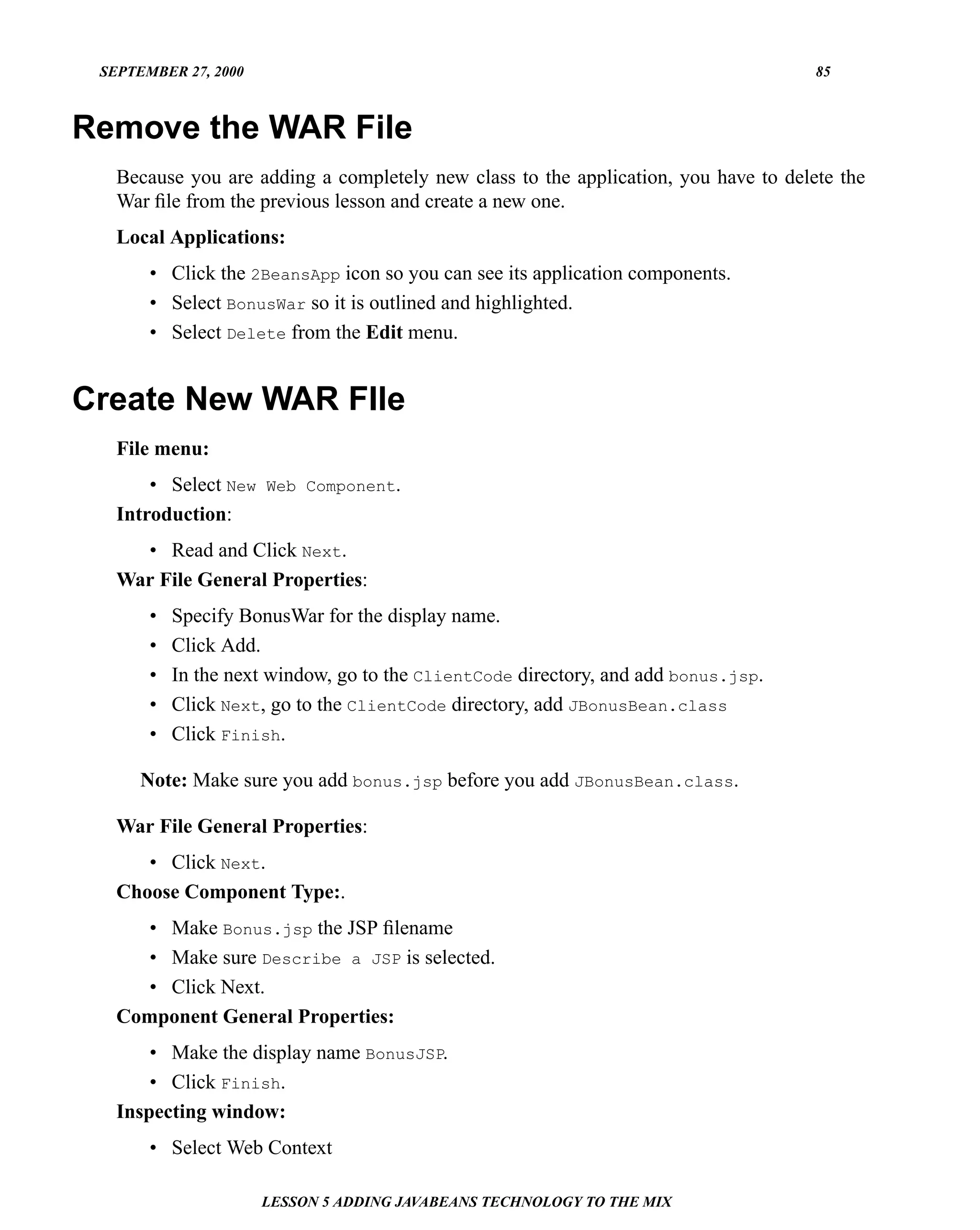 SEPTEMBER 27, 2000                                                                  85



Remove the WAR File
   Because you are adding a completely new class to the application, you have to delete the
   War ﬁle from the previous lesson and create a new one.
   Local Applications:
       • Click the 2BeansApp icon so you can see its application components.
       • Select BonusWar so it is outlined and highlighted.
       • Select Delete from the Edit menu.


Create New WAR FIle
   File menu:
       • Select New Web Component.
   Introduction:
     • Read and Click Next.
   War File General Properties:
       •   Specify BonusWar for the display name.
       •   Click Add.
       •   In the next window, go to the ClientCode directory, and add bonus.jsp.
       •   Click Next, go to the ClientCode directory, add JBonusBean.class
       •   Click Finish.

      Note: Make sure you add bonus.jsp before you add JBonusBean.class.

   War File General Properties:
      • Click Next.
   Choose Component Type:.
     • Make Bonus.jsp the JSP ﬁlename
     • Make sure Describe a JSP is selected.
     • Click Next.
   Component General Properties:
       • Make the display name BonusJSP.
       • Click Finish.
   Inspecting window:
       • Select Web Context

                      LESSON 5 ADDING JAVABEANS TECHNOLOGY TO THE MIX
 