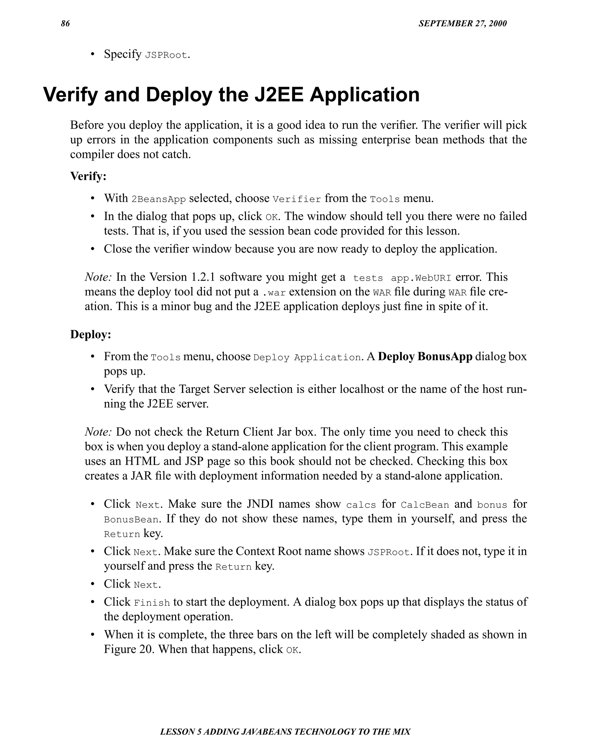 86                                                                          SEPTEMBER 27, 2000


          • Specify JSPRoot.


Verify and Deploy the J2EE Application
      Before you deploy the application, it is a good idea to run the veriﬁer. The veriﬁer will pick
      up errors in the application components such as missing enterprise bean methods that the
      compiler does not catch.
      Verify:
          • With 2BeansApp selected, choose Verifier from the Tools menu.
          • In the dialog that pops up, click OK. The window should tell you there were no failed
            tests. That is, if you used the session bean code provided for this lesson.
          • Close the veriﬁer window because you are now ready to deploy the application.

         Note: In the Version 1.2.1 software you might get a tests app.WebURI error. This
         means the deploy tool did not put a .war extension on the WAR ﬁle during WAR ﬁle cre-
         ation. This is a minor bug and the J2EE application deploys just ﬁne in spite of it.

      Deploy:
          • From the Tools menu, choose Deploy Application. A Deploy BonusApp dialog box
            pops up.
          • Verify that the Target Server selection is either localhost or the name of the host run-
            ning the J2EE server.

         Note: Do not check the Return Client Jar box. The only time you need to check this
         box is when you deploy a stand-alone application for the client program. This example
         uses an HTML and JSP page so this book should not be checked. Checking this box
         creates a JAR ﬁle with deployment information needed by a stand-alone application.

          • Click Next. Make sure the JNDI names show calcs for CalcBean and bonus for
            BonusBean. If they do not show these names, type them in yourself, and press the
            Return key.
          • Click Next. Make sure the Context Root name shows JSPRoot. If it does not, type it in
            yourself and press the Return key.
          • Click Next.
          • Click Finish to start the deployment. A dialog box pops up that displays the status of
            the deployment operation.
          • When it is complete, the three bars on the left will be completely shaded as shown in
            Figure 20. When that happens, click OK.




                        LESSON 5 ADDING JAVABEANS TECHNOLOGY TO THE MIX
 