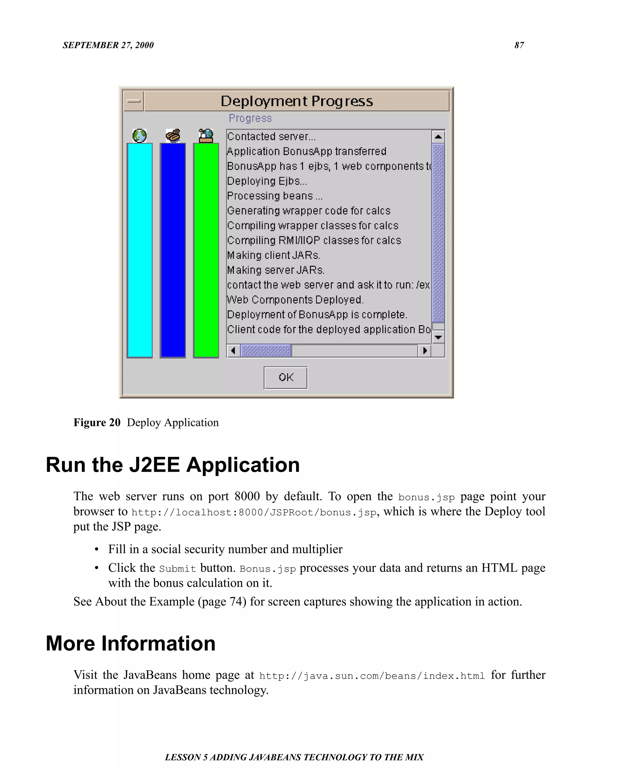 SEPTEMBER 27, 2000                                                                87




   Figure 20 Deploy Application


Run the J2EE Application
   The web server runs on port 8000 by default. To open the bonus.jsp page point your
   browser to http://localhost:8000/JSPRoot/bonus.jsp, which is where the Deploy tool
   put the JSP page.
       • Fill in a social security number and multiplier
       • Click the Submit button. Bonus.jsp processes your data and returns an HTML page
         with the bonus calculation on it.
   See About the Example (page 74) for screen captures showing the application in action.


More Information
   Visit the JavaBeans home page at http://java.sun.com/beans/index.html for further
   information on JavaBeans technology.




                      LESSON 5 ADDING JAVABEANS TECHNOLOGY TO THE MIX
 